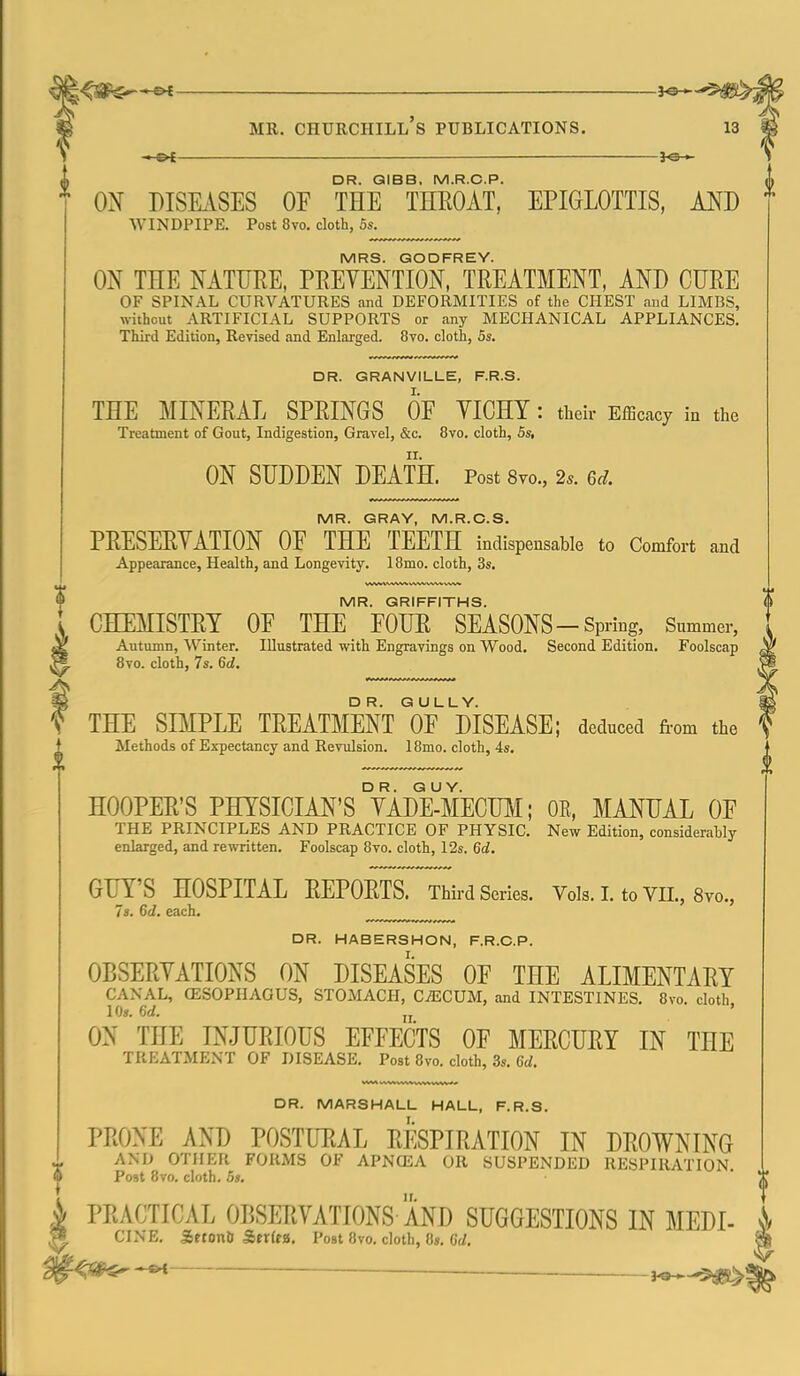 -»-©^ ——■ DR. QIBB, M.R.C.P. ON DISEASES OF THE THEOAT, EPIGLOTTIS, MJ) WINDPIPE. Post 8vo. cloth, 5s. MRS. GODFREY. ON THE NATURE, PEEYENTION, TREATMENT, AND CURE OF SPINAL CURVATURES and DEFORMITIES of the CHEST and LIMBS, without ARTIFICIAL SUPPORTS or any MECHANICAL APPLIANCES. Third Edition, Revised and Enlarged. 8vo. cloth, 5s. DR. GRANVILLE, F.R.S. THE MINERAL SPRINGS OF VICHY : their Efficacy in the Treatment of Gout, Indigestion, Gravel, &c. 8vo. cloth, 5s, ON SUDDEN DEATH. Post Svo., 2^. Gd. MR. GRAY, M.R.C.S. PRESERYATION OF THE TEETH indispensable to Comfort and Appearance, Health, and Longeyity. 1 Brno, cloth, 3s. MR. GRIFFITHS. CHEMISTRY OF THE FOUR SEASONS-Spring, Summer, Autumn, Winter. Illustrated with Engravings on Wood. Second Edition. Foolscap Svo. cloth, 7s. 6d. ^ THE SIMPLE TREATMENT of MSEASE; deduced fiom the '? Methods of Expectancy and Revulsion. 18mo. cloth, 4s. HOOPER'S PHYSICIAN'S °YADE-MECUM; OR, MANUAL OF THE PRINCIPLES AND PRACTICE OF PHYSIC. New Edition, considerably enlarged, and rewritten. Foolscap 8vo. cloth, 12s. 6d. GUY'S HOSPITAL REPORTS. Third Series. Vols. I. to VII., 8yo., 7s. 6d. each. DR. HABERSHON, F.R.C.P. I. OBSERYATIONS ON DISEASES OF THE ALIMENTARY CANAL, OESOPHAGUS, STOMACH, CiECUM, and INTESTINES. 8vo. cloth 10s. Gd. jj ' ON THE INJURIOUS EFFECTS OF MERCURY IN THE TREATMI:NT of disease. Post 8vo. cloth, 3s. Cc/. DR. MARSHALL HALL, F.R.S. PRONE AND POSTURAL RESPIRATION IN DROWNING AND OTHER FORMS OF APNCEA OR SUSPENDED RESPIRATION. Post 8vo, cloth. Bs. PRACTICAL OBSERVATIONS AND SUGGESTIONS IN MEDI- CINE, SrtonD SitxUa. Post Bvo. cloth, 8», 6d.