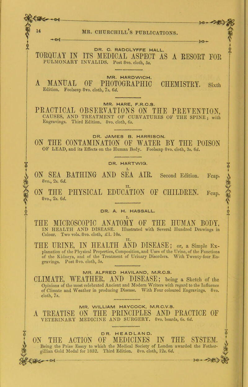 _ 1* MR. Churchill's publications. M JO— > DR. C. RADCLYFFE HALL. TORQUAY IN ITS MEDICAL ASPECT AS A RESORT TOR pulmonary invalids. Post 8vo. cloth, 5». MR. HARDWICH. A MANUAL OF PHOTOGRAPHIC CHEMISTRY. Sixth Edition. Foolscap 8vo. cloth, 7s. 6d, IV1R> HIARE F R O S PRACTICAL OBSERYATIONS ON THE PREVENTION, causes, and treatment of curvatures of the SPINE; with Engravings. Third Edition. 8vo. cloth, 6s. DR. JAMES B. HARRISON. ON THE CONTAMINATION OF WATER BY THE POISON of lead, and its Effects on the Human Body. Foolscap 8vo. cloth, 3s. 6d. DR. HARTWIQ. ON SEA BATHING AND SEA AIR. Second Edition. Fcap. 8vo., 2s. 6d. ON THE PHYSICAL EDUCATION OF CHILDREN. Fcap. 8vo., 2s. 6d. DR. A. H. HASSALL. THE MICROSCOPIC ANATOMY OF THE HUMAN BODY. in health and disease. Illustrated with Several Hundred Drawings in Colour. Two vols. 8vo. cloth, £1. 10s. THE URINE, IN HEALTH AND DISEASE; or, a simple Ex- planation of the Physical Properties, Composition, and Uses of the Urine, of the Functions of the Kidneys, and of the Treatment of Urinary Disorders. With Twenty-four En- gravings. Post 8vo. cloth, 5s. MR. ALFRED HAVILAND, M.R.C.S. CLIMATE, WEATHER, AND DISEASE; being a Sketch of the Opinions of the most celebrated Ancient and Modem Writers with regard to the Influence of Climate and Weather in producing Disease. With Four coloured Engravings. 8vo. cloth, 7s. MR. WILLIAM HAYCOCK, M.R.C.V.S. A TREATISE ON THE PRINCIPLES AND PRACTICE OF VETERINARY MEDICINE AND SURGERY. 8vo. boards, 6s. 6d. ON THE ACTION oF'MEDICINES' IN THE SYSTEM. Being the Prize Essay to which the Medical Society of London aw.irded the Fother- gillian Gold Medal for 1852. Third Edition. 8vo. cloth, 12s. 6rf. ^jg^^ 3^ 5^ t