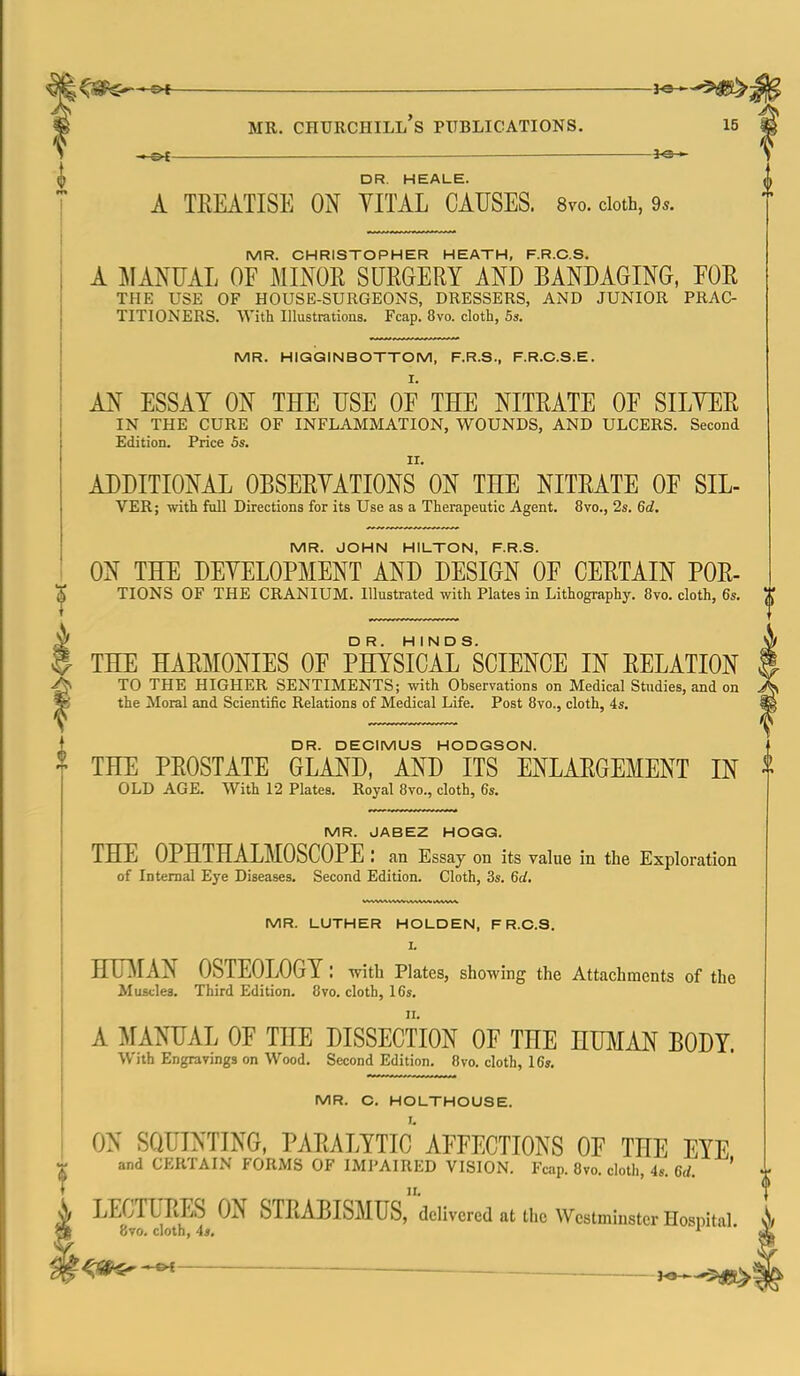 — DR. HEALE. A TEEATISE ON VITAL CAUSES. 8vo. doth, 9s. MR. CHRISTOPHER HEATH, F.R.C.S. A ]\IANUAL OF MINOR SUEGERY AND BANDAGING, EOR THE USE OF HOUSE-SURGEONS, DRESSERS, AND JUNIOR PRAC- TITIONERS. With Illustrations. Fcap. 8vo. cloth, 53. MR. HIGGINBOTTOM, F.R.S., F.R.C.S.E. AN ESSAY ON THE USE OF THE NITRATE OF SILYER IN THE CURE OF INFLAMMATION, WOUNDS, AND ULCERS. Second Edition. Price 5s. ADDITIONAL OBSERYATIONS ON THE NITRATE OF SIL- VER; with fall Directions for its Use as a Therapeutic Agent. 8vo., 2s. 6d, MR. JOHN HIUTON, F.R.S. ON THE DEYELOPMENT AND DESIGN OF CERTAIN FOR- TIONS OF THE CRANIUM. Illustrated with Plates in Lithography. 8vo. cloth, 6s, THE HARMONIES OF PHYSICAL^SCIENCE IN RELATION TO THE HIGHER SENTIMENTS; with Observations on Medical Studies, and on the Moral and Scientific Relations of Medical Life. Post Bvo., cloth, 4s, DR. DECIMUS HODGSON. THE PROSTATE GLAND, AND ITS ENLARGEMENT IN OLD AGE. With 12 Plates. Royal 8vo., cloth, 6s. MR. JABEZ HOGG. THE OPHTHALMOSCOPE: an Essay on its value in the Exploration of Internal Eye Diseases. Second Edition. Cloth, 3s. 6d. MR. LUTHER HOLDEN, F R.C.S. I. HUMAN OSTEOLOGY: with Plates, showing the Attachments of the Muscles. Third Edition. 8vo. cloth, 16s. A MANUAL OF THE DISSECTION OF THE HUMAN BODY. With Engravings on Wood. Second Edition. 8vo. cloth, 16s. MR. C. HOLTHOUSE. ON SQUINTING, PARALYTIC AFFECTIONS OF THE EYE and CERTAIN FORMS OF IMPAIRED VISION. Fcap. 8vo. cloth, 4s. 6rf. ' II. LECTURES ON STRABISMUS, delivered at the Westminster Hosnital 8vo. cloth, 4s,