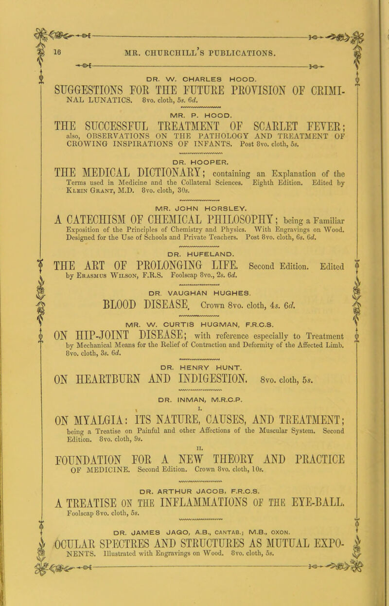 ^ — MR. Churchill's publications. - OC )o > DR. W. CHARLES HOOD. SUGGESTIONS FOR THE FUTURE PROVISION OF CRIMI- NAL LUNATICS. 8vo. cloth, 5s. Cyd. MR. P. HOOD. THE SUCCESSFUL TREATMENT OF SCARLET FEYER; also, OBSERVATIONS ON THE PATHOLOGY AND TREATMENT OF CROWING INSPIRATIONS OF INFANTS. Post 8vo. cloth, 5s. DR. HOOPER. THE MEDICAL DICTIONARY; containing an Explanation of the Terras used in Medicine and the Collateral Sciences. Eighth Edition. Edited by Klein Grant, M.D. 8vo. cloth, 30s. MR. JOHN HORSLEY. A CATECHISM OF CHEMICAL PHILOSOPHY; being a Familiar Exposition of the Principles of Chemistry and Physics. With Engravings on Wood. Designed for the Use of Schools and Private Teachers. Post 8vo. cloth, 6s. 6d. DR. HUFELAND. f THE ART OF PROLONGING LIFE. Second Edition. Edited f by Erasmus Wilson, F.R.S. Foolscap 8vo., 2s. 6d. ^ DR. VAUGHAN HUGHES. ^ BLOOD DISEASE. Crown 8vo. cloth, 4s. 6d. ^ MR. W. CURTIS HUGMAN, F.R.C.S. i ON HIP-JOINT DISEASE; with reference especially to Treatment ^ by Mechanical Means for the Relief of Contraction and Deformity of the Affected Limb. 8vo. cloth, 3s. 6d. DR. HENRY HUNT. ON HEARTBURN AND INDIGESTION. 8vo. cloth, 5*. DR. INMAN, M.R.C.P. ON MYALGIA: ITS NATURE, CAUSES, AND TREATMENT; being a Treatise on Painful and other Affections of the Muscular System. Second Edition. 8vo. cloth, 9s. II. FOUNDATION FOR A NEW THEORY AND PRACTICE OF MEDICINE. Second Edition. Crown 8vo. cloth, 10s. DR. ARTHUR JACOB, F.R.C.S. A TREATISE ON THE INFLAMMATIONS OF THE EYE-BALL. Foolscap 8vo. cloth, 5s. DR. JAMES JAQO, A.B., CANTAB.; M.B., OXON. -OCULAR SPECTRES AND STRUCTURES AS MUTUAL EXPO- i NENTS. Illustrated with Engravings on Wood. 8vo. cloth, 5s. ^
