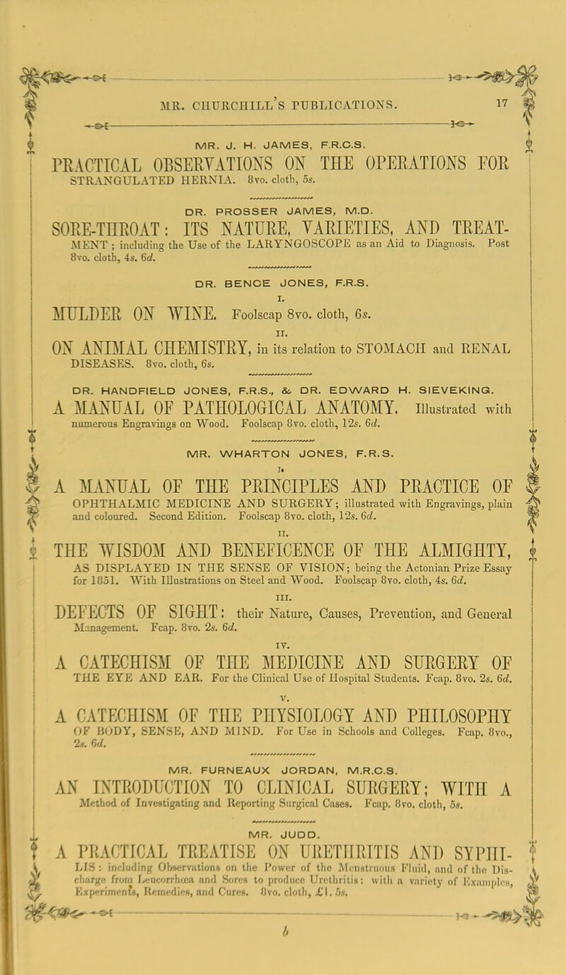 > — JO- MR. J. H. JAMES, F.R.C.S. TRACTICAL OBSERVATIONS ON THE OPERATIONS FOR strangulated hernia. 8vo. cloth, 5s. DR. PROSSER JAMES, M.D. SORE-THROAT: ITS NATURE, VARIETIES, AND TREAT- iMENT ; including the Use of the LARYNGOSCOPE .as an Aid to Diagnosis. Post 8vo. cloth, -Is. 6d. DR. BENCE JONES, F.R.S. I. MULDER ON WINE. Foolscap 8vo. cloth, 6s. II. ON ANIMAX CHEMISTRY, in its relation to STOMACH and RENAL DISEASES. 8vo. cloth, 6s. ' DR. HANDFIELD JONES, F.R.S., &. DR. EDWARD H. SIEVEKING. I A MANUAL OF PATHOLOGICAL ANATOMY, illustrated with < numerous Engravings on Wood. Foolscap 8to. cloth, 12s. 6d. I t ! MR. WHARTON JONES, F.R.S. * i A MANHAL OF THE PRINCIPLES AND PRACTICE OF ^ OPHTHALMIC MEDICINE AND SURGERY; illustrated with Engravings, plain ^ and coloured. Second Edition. Foolscap 8vo. cloth, 12s. Gd. I THE WISDOM AND BENEFICENCE OF THE ALMIGHTY, | I AS DISPLAYED IN THE SENSE OF VISION; being the Actonian Prize Essay I for 1851. With Illustrations on Steel and Wood. Foolscap 8vo. cloth, 4s. 6d. ! III. DEFECTS OF SIGHT : their Nature, Causes, Prevention, and General I Management. Fcap. 8vo. 2s. 6d. ! A CATECHISM OF THE MEDICINE AND SURGERY OF THE EYE AND EAR. For the Clinical Use of Hospital Students. Fcap. 8vo. 2s. 6d. A CATECHISM OF THE PHYSIOLOGY AND PHILOSOPHY OF BODY, SENSE, AND MIND. For Use in Schools and Colleges. Fcap. 8vo., 2s. 6d. MR. FURNEAUX JORDAN, M.R.O.S. M INTRODUCTION TO CLINICAL SURGERY; WITH A Method of Investigating and Reporting Surgical Cases. Fcap. 8vo. cloth, 6s. MR. JUDO. t A PRACTICAL TREATISE ON URETHRITIS AND SYPHI- f \ LIS: including Observations on the Power of the Mrnstruous Fluid, and of the Dis- ■jl charge from IvfucorrhuKi and Sores to produce Urcliiritis; witli a variety of Exanipli-s, ^ Experiments, RemedicR, and Cures. Uvo. cloth, £1. 5«, —