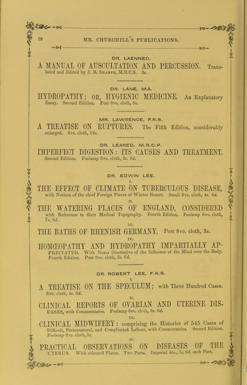 <ap$^-&f — i^--^^ 18 MR. Churchill's publications. — DR. LAENNEC. A MAMJAL OF AUSCULTATION AND PERCUSSION. Trans- lated and Edited by J. B. Sharpe, M.R.C.S. Ss. DR. LANE, M.A. HYDROPATHY; OR, HYGIENIC MEDICINE. An Explanatory Essay. Second Edition. Post 8vo. cloth, 5s. MR. LAWRENCE, F.R.S. A TREATISE ON RUPTURES. The Fifth Edition, considerably enlarged. 8to. cloth, 16s. DR. LEARED, M. R.C. P. IMPERFECT DIGESTION: ITS CAUSES AND TREATMENT. Second Edition. Foolscap 8vo. cloth, 3s. 6J. DR. EDWIN LEE. I. THE EFFECT OF CLIMATE ON TUBERCULOUS DISEASE, with Notices of the chief Foreign Places of Winter Resort. Small 8vo. cloth, 4s. 6d. THE WATERING PLACES OF ENGLAND, CONSIDERED with Reference to their Medical Topography. Fourth Edition. Foolscap 8vo. cloth, 7s. Gd. III. THE BATHS OF RHENISH GERMANY. Post 8vo. cloth, 3*. HOMCEOPATHY AND HYDROPATHY IMPARTIALLY AP- PRECIATED. With Notes illustrative of the Influence of the Mind over the Body. Fourth Edition. Post 8vo. cloth, 3s. 6d. DR. ROBERT LEE, F.R.S. I. A TREATISE ON THE SPECULUM; with Three Hundred Cases. 8vo. cloth, 4s. 6d. II. CLINICAL REPORTS OF OYARIAN AND UTERINE DIS- EASES, with Commentaries. Foolscap 8vo. cloth, 6s. 6d. III. CLINICAL MIDWIFERY : comprising the Histories of 545 Cases of Difficult, Preternatural, and Complicated Labour, with Commentaries. Second Edition. Foolscap 8vo. cloth, 5s. PRACTICAL OBSERVATIONS ON DISEASES OF THE L'TERUS. With coloured Plates. Two Parts. Imperial 4to., 7s. 6rf. each Part.