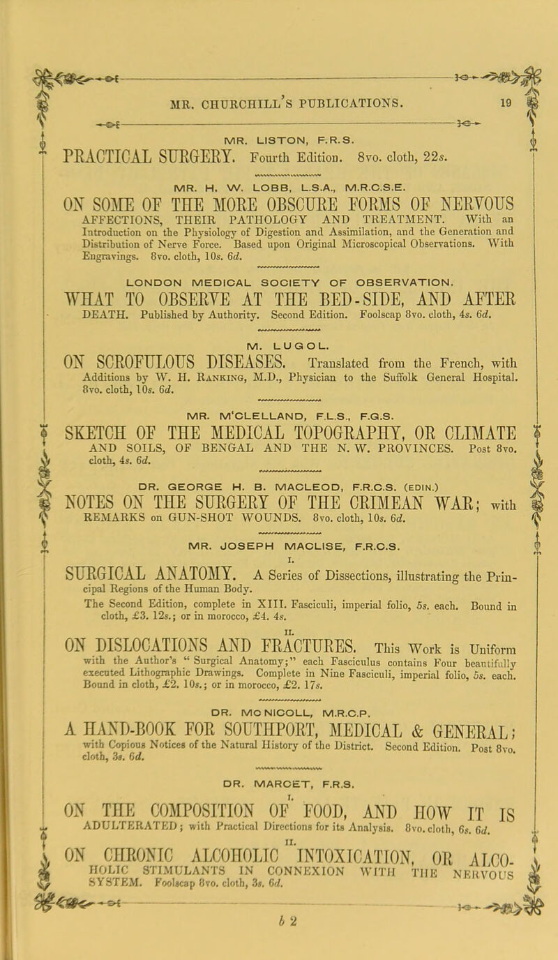 MR. Churchill's publications. — MR. LISTON, F.R.S. PEACTICAL STJEGEEY. Fourth Edition. 8vo. cloth, 22*. MR. H. W. LOBB, U.S.A., M.R.C.S.E. ON SOME OF THE MORE OBSCURE FORMS OF NERVOUS AFFECTIONS, THEIR PATHOLOGY AND TREATMENT. With an Introduction on the Phj'siology of Digestion and Assimilation, and the Generation and Distribution of Nerve Force. Based upon Original Microscopical Observations. With Engravings. 8vo. cloth, 10s. 6d. LONDON MEDICAL SOCIETY OF OBSERVATION. WHAT TO OBSERYE AT THE BED-SIDE, AND AFTER DEATH. Published by Authority. Second Edition. Foolscap 8vo. cloth, 4«. 6d, M. LUGOL. ON SCROFULOUS DISEASES. Translated from the French, with Additions by W. H. Ranking, M.D., Physician to the Suffolk General Hospital. 8vo. cloth, lOs. 6d. MR. M'CLELLAND, F.LS., F.G.S. SKETCH OF THE MEDICAL TOPOGRAPHY, OR CLIMATE f AND SOILS, OF BENGAL AND THE N. W. PROVINCES. Post 8vo. t cloth, 4s. 6d. A DR. GEORGE H. B. MACLEOD, F.R.C.S. (EDIN.) *^ NOTES ON THE SURGERY OF THE CRIMEAN WAR; with 1 REMARKS on GUN-SHOT WOUNDS. 8vo. cloth, 10s. 6d. MR. JOSEPH MACLISE, F.R.C.S. I. SURGICAL ANATOMY. A Series of Dissections, illustrating the Prin- cipal Regions of the Human Body. The Second Edition, complete in XIII. Fasciculi, imperial folio, 5s. each. Bound in cloth, £3. 12s.; or in morocco, £4. 4s. ON DISLOCATIONS AND FRACTURES. This Work is Uniform with the Author's  Surgical Anatomy; each Fasciculus contains Four beautifully executed Lithographic Drawings. Complete in Nine Fasciculi, imperial folio, Ss. each. Bound in cloth, £2. 10s.; or in morocco, £2. 17s. DR. MO NICOLL, M.R.C.P. A HAND-BOOK FOR SOUTHPORT, MEDICAL & GENERAL; with Copious Notices of the Natural History of the District. Second Edition. Post 8vo. cloth, 3$. 6d, DR. MARCET, F.R.S. ON THE COMPOSITION OF FOOD, AND HOW IT IS ADULTERATED; with Practical Directions for its Analysis. 8vo.cloth, 6s. 6d. ON CHRONIC ALCOHOLIC  intoxication, OR AICO HOLIC STIMULANTS IN CONNEXION WITH THE NFUVOI'S SYSTEM. Foolscap 8vo, cloth, 3». Crf. i'i»^ULO O^*^ b 2
