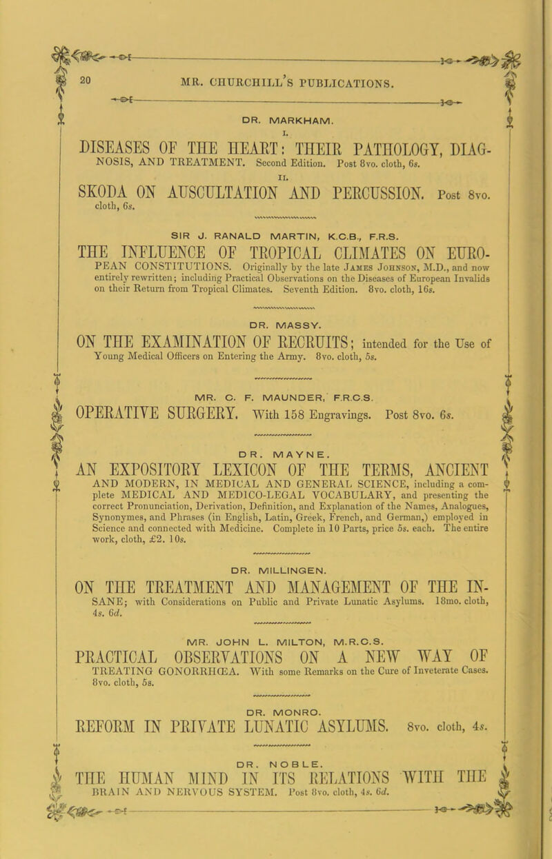 ■ -'-^i }0 » DR. MARKHAM. DISEASES OF THE HEART: THEIR PATHOLOGY, DIAG- NOSIS, AND TREATMENT, Second Edition. Post 8vo. cloth, 6*. SKODA ON auscultation AND PERCUSSION. Post 8vo. cloth, 6s, SIR J. RANALD MARTIN, K.C.B., F.R.S. THE INFLUENCE OF TROPICAL CLLAIATES ON EURO- PEAN CONSTITUTIONS. Originally by the late James Johnson, M.D., and now entirely rewritten; including Practical Observations on the Diseases of European Invalids on their Return from Tropical Climates. Seventh Edition, 8vo. cloth, 16s. DR. MASSY. ON THE EXAMINATION OF RECRUITS; intended for the Use of Young Medical Officers on Entering the Army. 8vo. cloth, 5s. MR. C. F. MAUNDER, PRCS. OPERATIVE SURGERY. With 158 Engravings. Post 8vo. 6*. DR. M A Y N E. AN EXPOSITORY LEXICON OF THE TERMS, ANCIENT AND MODERN, IN MEDICAL AND GENERAL SCIENCE, including a com- plete MEDICAL AND MEDICO-LEGAL VOCABULARY, and presenting the correct Pronunciation, Derivation, Definition, and Explanation of the Names, Analogues, Synonymes, and Phrases (in English, Latin, Greek, French, and German,) employed in Science and connected with Medicine. Complete in 10 Parts, price 5s. each. The entire work, cloth, £2. 1 Os. DR. MILLINGEN. ON THE TREATMENT AND MANAGEMENT OF THE IN- SANE; with Considerations on Public and Private Lunatic Asj-lums. IBmo. cloth, 4s. 6d. MR. JOHN L. MILTON, M.R.C.S. PRACTICAL OBSERVATIONS ON A NEW WAY OF TREATING GONORRHCEA. With some Remarks on the Cui-e of Inveterate Cases. 8vo. cloth, 5s. DR. MONRO. REFORM IN PRIVATE LUNATIC ASYLUMS. Svo, doth, 4.. THE HUMAN MIND Tn ifs^ RELATIONS BRAIN AND NERVOUS SYSTEM. Post 8vo. cloth,-Is. 6(/. WITH THE