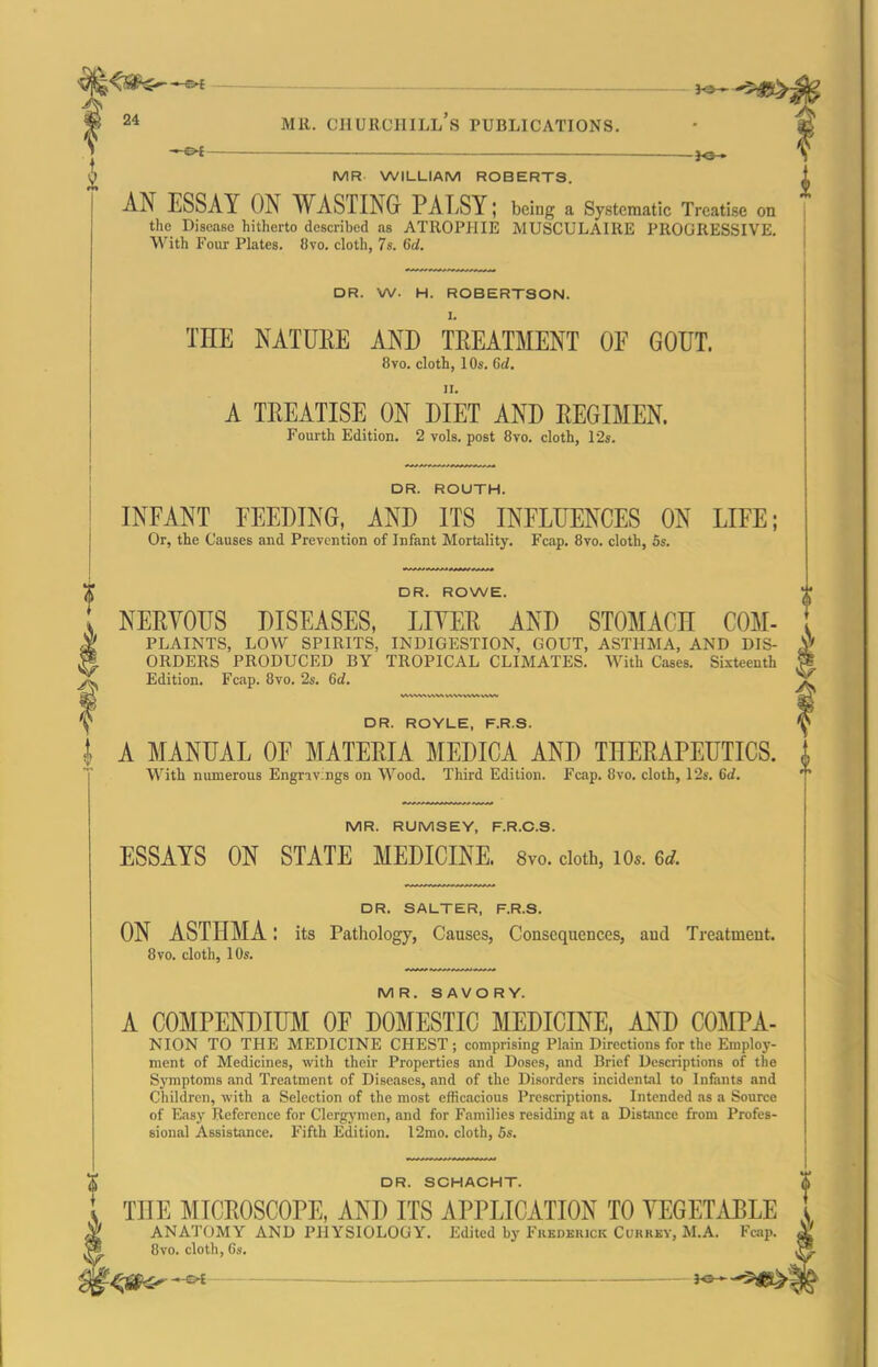   — ■ __ - ]o ■ AN ESSAY ON WASTING PALSY: being a Systematic Treatise on the Disease hitherto described as ATROPHIE MUSCULAIRE PROGRESSIVE. With Four Plates. 8vo. cloth, 7s. 6d. DR. W. H. ROBERTSON. I. THE NATURE AND TREATMENT OE GOUT. 8vo. cloth, 10«. M. A TREATISE ON DIET AND REGIMEN. Fourth Edition. 2 vols, post 8vo. cloth, 12s. DR. ROUTH. INFANT FEEDING, AND ITS INFLUENCES ON LIFE; Or, the Causes and Prevention of Infant Mortality. Fcap. 8yo. cloth, 5s. DR. ROWE. NERVOUS DISEASES, LITER AND STOMACH COM- fPLAINTS, LOW SPIRITS, INDIGESTION, GOUT, ASTHMA, AND DIS- ORDERS PRODUCED BY TROPICAL CLIMATES. With Cases. Sixteenth fEdition. Fcap. 8vo. 2s. 6d. DR. ROYLE, F.R.S. I A MANUAL OF MATERIA MEDICA AND THERAPEUTICS. With numerous Engravings on Wood. Third Edition. Fcap. 8vo, cloth, I2s. 6tf. MR. RUMSEY, F.R.C.S. ESSAYS ON STATE MEDICINE. 8vo. doth, io«. 6rf. DR. SALTER, F.R.S. ON ASTHMA l its Pathology, Causes, Consequences, and Treatment. 8vo. cloth, 10s. MR. SAVORY. A COMPENDIFM OF DOMESTIC MEDICINE, AND COMPA- NION TO THE MEDICINE CHEST; comprising Plain Directions for the Employ- ment of Medicines, with their Properties and Doses, and Brief Descriptions of the SjTnptoms and Treatment of Diseases, and of the Disorders incidental to Infants and Children, with a Selection of the most efficacious Prescriptions. Intended as a Source of Easy Reference for Clergj-men, and for Families residing at a Distance from Profes- sional Assistance, Fifth Edition. 12mo. cloth, 6s. DR. SCHACHT. THE MICROSCOPE, AND ITS APPLICATION TO VEGETABLE ANATOMY AND PHYSIOLOGY. Edited by Fkkdkuick Cukrky, M.A. Fcap. 8vo. cloth, 6s.