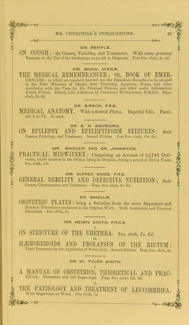 ^©-^ MR. Churchill's publications. 25 -1-©^ DR. SEMPLE. OX COUGH: its Causes, Varieties, and Treatment. With some practical Remarks on the Use of the Stethoscope as an aid to Diagnosis. Post 8vo. cloth, 4s. 6c?. MR. SHAW, M.R.C.S. THE MEDICAL EEMEMBEMCEE; OE, BOOK OF EMEE- GENCIES : in which are concisely pointed out the Immediate Remedies to be adopted in the First Moments of Danger from Poisoning, Apoplexy, Burns, and other Accidents; with the Tests for the Principal Poisons, and other useful Information. Fourth Edition. Edited, with Additions, by Jonathan Hutchinson, M.R.C.S. 32mo. cloth, 2s. 6d. DR. SIBSON, F.R.S. MEDICAL A^S^ATOMY. With coloured Plates. Imperial folio. Fasci- culi I. to VI. 5s. each. DR. E. H. SIEVEKINQ. ON EPILEPSY AND EPILEPTIFOEM SEIZUEES: their Canses, Pathology, and Treatment. Second Edition. Post 8vo. cloth, 10s. 6d. MR. SINCLAIR AND DR. JOHNSTON. I PEACTICAL MIDWIFEEY: Comprising an Account of 13,748 Deli- ^ veries, which occurred in the Dublin Lying-in Hospital, during a period of Seven Years. ^ 8vo. cloth, 15s. MR. HENRY SMITH, F.R.C.S. I. ON STEICTUEE OF THE UEETHEA. 8vo. cloth, 7.. 6d. H^MOEEHOIDS AND PEOLAPSUS OF THE EECTUM: Their Ireatment by the Application of Nitric Acid. Second Edition. Fcap. 8vo. cloth, 3s. DR. W. TYLER SMITH. A MANUAL OF OBSTETEICS^ THEOEETICAL AND PEAC TICAL. Illustrated with 186 Engravings. Fcap. 8vo. cloth, 12s. 6rf. THE PATHOLOGY AND TEEATMENT OF LEUCOEEHOEA. With Engravings on Wood. 8vo. cloth, 7s. — MR. ALFRED SMEE, F.R.S. j GENEEAL DEBILITY AND DEFECTIVE NUTEITION; their i Causes, Consequences, and Treatment. Fcap. 8vo. cloth, 3s. 6d.  DR. SMELLIE. OBSTETEIC PLATES: being a Selection fi-om the more Important and Practical Illustrations contained in the Original Work. With Anatomical and Practical Directions. 8vo. cloth, 5s.