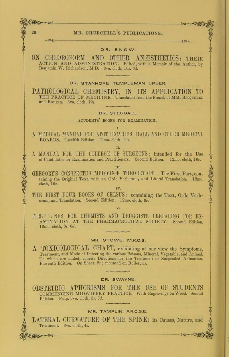 l^Sf^^ ^^^^ 26 MR. Churchill's publications. DR. SNOW. ON CHLOROFORM AND OTHER ANAESTHETICS: their ACTION AND ADMINISTRATION. Edited, with a Memoir of the Author, by Benjamin W, Richardson, M.D. 8vo. cloth, 10s. 6d. DR. STANHOPE TEMPLEMAN SPEER. PATHOLOGICAL CHEMISTRY, IN ITS APPLICATION TO THE PRACTICE OF MEDICINE. Translated from the French of MM. Becquekel and RoDiER. 8vo. cloth, 12s. dr. steggall. students' books fob examination. I. A MEDICAL MANUAL FOR APOTHECAEIES' HALL m OTHER MEDICAL BOARDS. Twelfth Edition. 12mo. cloth, 10s. II. i A MANUAL FOR THE COLLEGE OF SURGEONS; intended for the Use ^ of Candidates for Examination and Practitioners. Second Edition. 12mo. cloth, 10s. III. GREGORY'S CONSPECTUS MEDICINE THEORETICii;. The First Pai-t, con- taining the Original Text, with an Ordo Verborum, and Literal Translation. ]2mo. cloth, 10s. IV. THE FIRST FOUR BOOKS OF CELSUS; containing the Text, Ordo Verb- orum, and Translation. Second Edition. 12mo. cloth, 8s. V. FIRST LINES FOR CHEMISTS AND DRUGGISTS PREPARmG FOR Ex- amination AT THE PHARMACEUTICAL SOCIETY. Second Edition. 18mo. cloth, 3s. 6cl. MR. STOWE, M.R.C.S. A TOXICOLOGICAL CHART, exhibiting at one view the Symptoms, Treatment, and Mode of Detecting the various Poisons, Mineral, Vegetable, and Animal. To which are added, concise Directions for the Treatment of Suspended Animation. Eleventh Edition. On Sheet, 2s.; moimted on Roller, 5s. DR. SWAYNE. OBSTETRIC APHORISMS FOR THE USE OF STUDENTS COMMENCING MIDWIFERY PRACTICE. With Engravings on Wood. Second Edition. Fcap. 8vo. cloth, 3s. 6d. MR. TAMPLIN, F.R.C.S.E. LATERAL CURYATURE OF THE SPINE: its Causes, Nature, and Treatment. 8vo. cloth, 4s. ' -'^^l