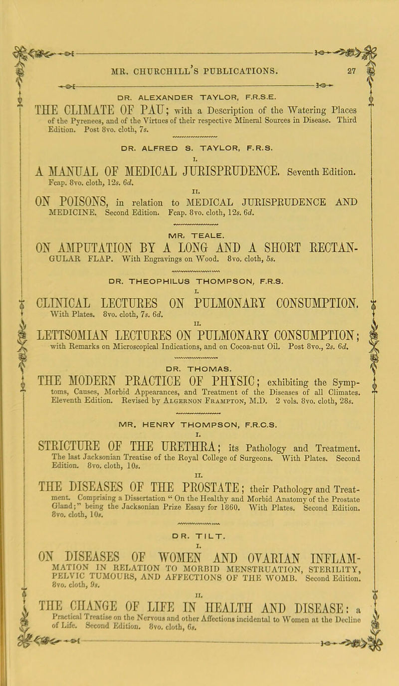 —o{ — Jo-*- DR. ALEXANDER TAYLOR, F.R.S.E. THE CLIMATE OF PAU; with a Description of the Watering Places of the Pyrenees, and of the Virtues of their respective Mineral Sources in Disease. Third Edition. Post 8vo. cloth, 7s. DR. ALFRED S. TAYLOR, F.R.S. I. A MAmiAL OF MEDICAL JTJEISPRUDENCE. Seventh Edition. Fcap. 8to. cloth, 12s. 6d. II. ON POISONS, in relation to MEDICAL JUEISPRUDENCE AND MEDICINE. Second Edition. Fcap. 8vo. cloth, 12s. 6d. MR. TEALE. ON AMPUTATION BY A LONG AND A SHOET EECTAN- GULAR FLAP. With Engravings on Wood. 8vo. cloth, 5s. DR. THEOPHILUS THOMPSON, F.R.S. CLINICAL LECTURES ON SpULMONAET CONSUMPTION. With Plates. 8vo. cloth, 7s. 6<;. LETTSOMLA.N LECTUEES ON PULMONAET CONSmiPTION; with Remarks on Microscopical Indications, and on Cocoa-nut OU. Post 8vo., 2s. 6c;. DR. THOMAS. THE MODEEN PEACTICE OF PHYSIC; exhibiting the Symp- toms, Causes, Morbid Appearances, and Treatment of the Diseases of all Climates. Eleventh Edition. Revised by Algernon Frampton, M.D. 2 vols. 8vo. cloth, 28s. MR. HENRY THOMPSON, F.R.C.S. STEICTUEE OF THE UEETHRA; its Pathology and Treatment. The last Jacksonian Treatise of the Royal College of Surgeons. With Plates. Second Edition. 8vo. cloth, 10s. THE DISEASES OF THE PEOSTATE; their Pathology and W- ment. Comprising a Dissertation  On the Healthy and Morbid Anatomy of the Prostate Gland; being the Jacksonian Prize Essay for 1860. With Plates. Second Edition. 8vo. cloth, lOs. D R. TILT. ON DISEASES OF WOMEN AND OYAEIAN INFLAM- MATION in RELATION TO MORBID MENSTRUATION, STERILITY, PELVIC TUMOURS, AND AFFECTIONS OF THE WOMB. Second Edition. 8to. cloth, 9s. THE CHANGE OF LIFE In HEALTH AND DISEASE: a Practical Treatise on the Nervous and other Affections incidental to Women at the Decline of Life. Second Edition. 8vo. cloth, G». t^Sf^^ ___ ^