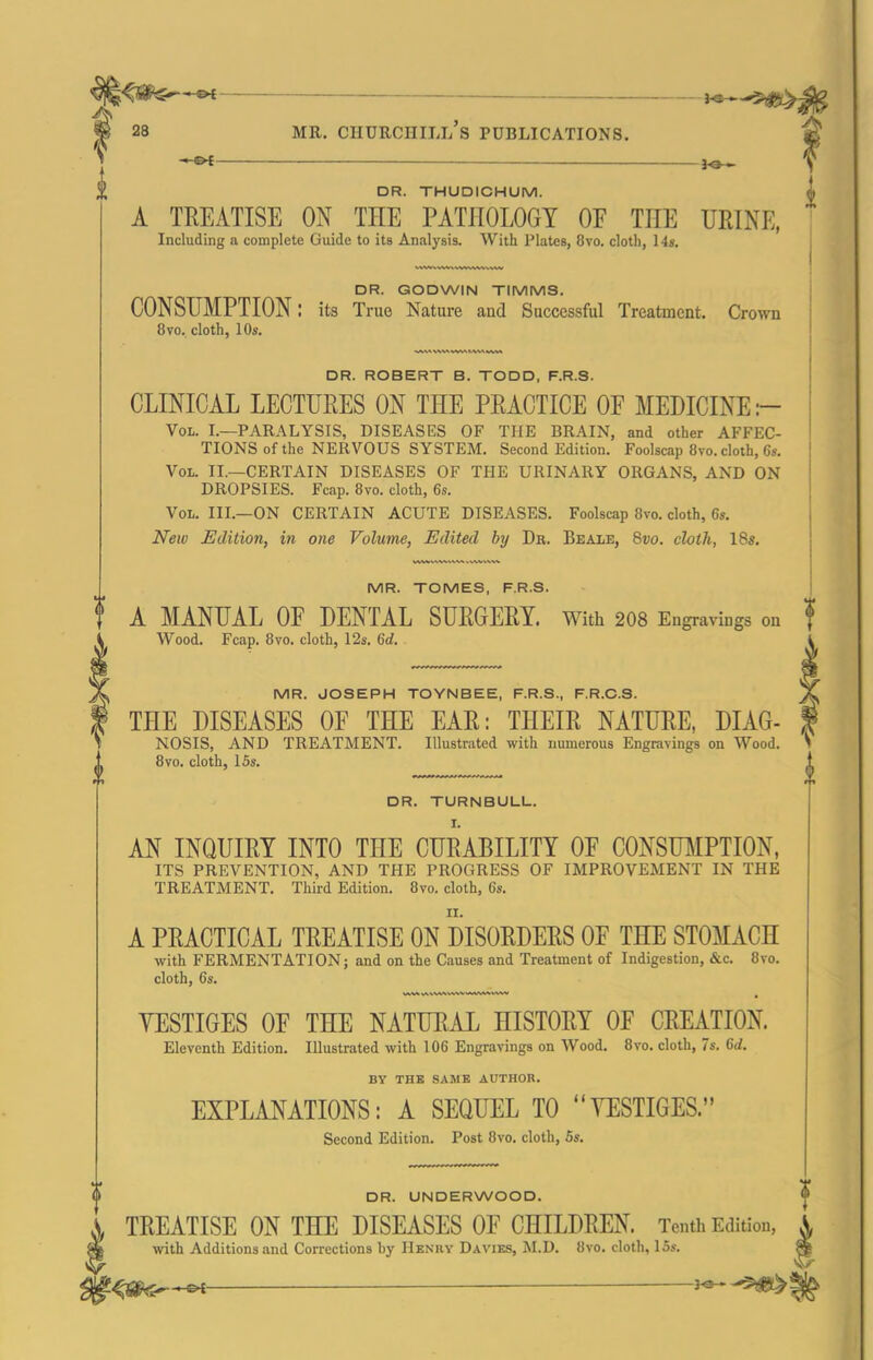 ^l^^^ _ ____ ,^^3^. 28 MR. Churchill's publications. -C^ 3^ DR. THUDICHUM. A TREATISE ON THE PATHOLOGY OF THE URINE, Including a complete Guide to its Aniilysis. With Plates, 8vo. cloth, 14», DR. GODWIN TIMMS. CONSUMPTION: its True Nature and Successful Treatment. Crown 8vo. cloth, 10s. DR. ROBERT B. TODD, F.R.S. CLINICAL LECTURES ON THE PRACTICE OF MEDICINE :- Vol. I.—paralysis, DISEASES OF THE BRAIN, and other AFFEC- TIONS of the NERVOUS SYSTEM. Second Edition. Foolscap 8vo. cloth, 6s. Vol. II.—certain DISEASES OF THE URINARY ORGANS, AND ON DROPSIES. Fcap. 8vo. cloth, 6s. Vol. III.—on CERTAIN ACUTE DISEASES. Foolscap 8vo. cloth, 6s. New Edition, in one Volume, Edited by Dr. Beale, Qvo. cloth, 18s. MR. TOMES, F.R.S. A MANUAL OF DENTAL SURGERY. With 2O8 Engravings on Wood. Fcap. 8vo. cloth, 12s. 6rf. MR. JOSEPH TOYNBEE, F.R.S., F.R.C.S. THE DISEASES OF THE EAR: THEIR NATURE, DIAG- NOSIS, AND TREATMENT. Illustrated with numerous Engravings on Wood. DR. TURNBULL. AN INQUIRY INTO THE CURABILITY OF CONSUMPTION, ITS PREVENTION, AND THE PROGRESS OF IMPROVEMENT IN THE TREATMENT. Third Edition. 8vo. cloth, 6s. A PRACTICAL TREATISE ON DISORDERS OF THE STOMACH with FERMENTATION; and on the Causes and Treatment of Indigestion, &c. 8vo. cloth, 6s. YESTIGES OF THE NATURAL HISTORY OF CREATION. Eleventh Edition. Illustrated with 106 Engravings on Wood. 8vo. cloth, 7s. 6rf. BY THB SAMB AUTHOR. EXPLANATIONS: A SEQUEL TO YESTIGES. Second Edition. Post 8vo. cloth, 5s. DR. UNDERWOOD. TREATISE ON THE DISEASES OF CHILDREN. Tenth Edition, with Additions and Corrections by Henry Da vies, ISI.D. 8vo. cloth, 15s. i