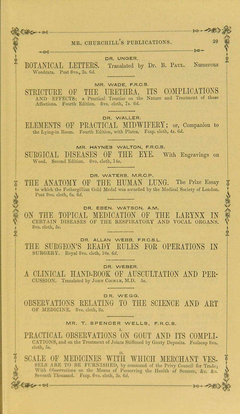 3^. MR. Churchill's publications. 29 ^ — 3^ DR. UNQER. BOTA^sICAL LETTERS. Translated by Dr. B. Paul. Numerous Woodcuts. Post 8vo., 2s. 6d. MR. WADE, F.R.C.S. STEICTURE OF THE ITRETHEA, ITS COMPLICATIONS AND EFFECTS; a Practical Treatise on the Nature and Treatment of those Affections. Fourth Edition. 8vo. cloth, 7s. 6d. DR. WALLER. ELEMENTS OE PRACTICAL MIDWIEERT; or, Companion to the Lying-in Room. Fourth Edition, with Plates. Fcap. cloth, 4s. 6d. MR. HAYNES WALTON, F.R.C.S. SURGICAL DISEASES OF THE EYE. With Engravings on Wood. Second Edition. 8vo. cloth, 14s. DR. WATERS, M.R.C.P. 6 THE ANATOMY OF THE HUMAN LUNG. The Prize Essay ' to which the Fothergillian Gold Medal was awarded by the Medical Society of London. .V Post 8vo. cloth, 6s. 6d. DR. EBEN. WATSON, A.M. ON THE TOPICAL MEDICATION OF THE LARYNX IN CERTAIN DISEASES OF THE RESPIRATORY AND VOCAL ORGANS. 8vo. cloth, 5s. DR. ALLAN WEBB, F.R.C.S.L. THE SURGEON'S READY RULES EOR OPERATIONS IN SURGERY. Royal 8vo. cloth, 10s. 6d. DR. WEBER. A CLINICAL HAND-BOOK OE AUSCULTATION AND PER- CUSSION, Translated by John Cockle, M.D. 5s. DR. WEGQ. OBSERVATIONS RELATING TO THE SCIENCE AND ART OF MEDICINE. 8vo. cloth, 8s. MR. T. SPENCER WELLS, F.R.C.S. PRACTICAL OBSERYATIONS ON GOUT AND ITS COMPLI- CATIONS, and on the Treatment of Joints Stiffened by Gouty Deposits. Foolscap 8vo. cloth, 5j. f SCALE OE MEDICINES WITH WHICH MERCHANT YES- SKLS AHK TO IJE FURNISHED, by command of the Privy Council for Trade; With Observations on th(! Means of I'rcscrving the Health of Seamen, &c. &c. Seventh 'i'housand. Fcap. 8vo. cloth, '.is. 0(/. '