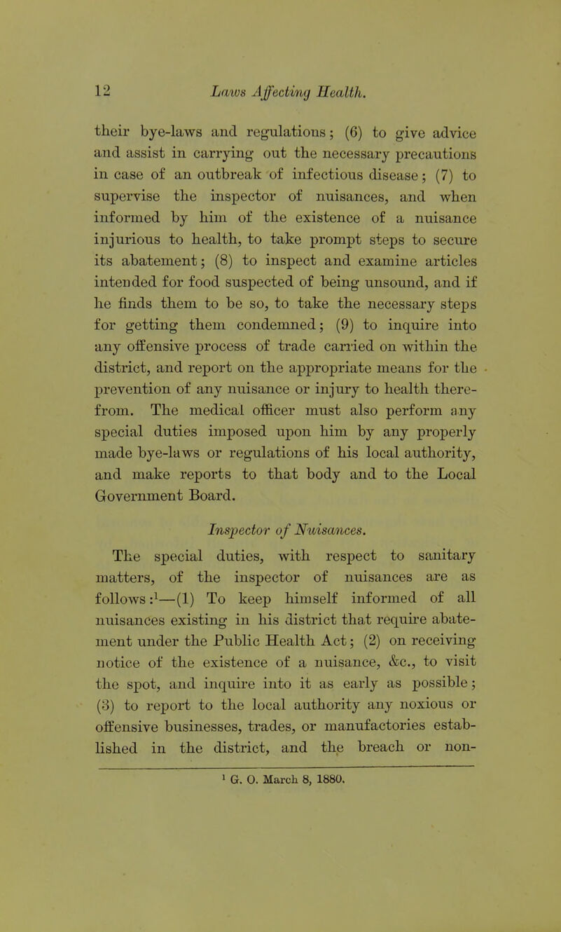 their bye-laws and regulations; (6) to give advice and assist in carrying out the necessary precautions in case of an outbreak of infectious disease; (7) to supervise the inspector of nuisances, and when informed by him of the existence of a nuisance injurious to health, to take prompt steps to secure its abatement; (8) to inspect and examine articles intended for food suspected of being unsound, and if he finds them to be so, to take the necessary steps for getting them condemned; (9) to inquire into any offensive process of trade carried on within the district, and report on the appropriate means for the prevention of any nuisance or injury to health there- from. The medical officer must also perform any special duties imposed upon him by any properly made bye-laws or regulations of his local authority, and make reports to that body and to the Local Government Board. Inspector of Nuisances. The special duties, with respect to sanitary matters, of the inspector of nuisances are as follows:^—(1) To keep himself informed of all nuisances existing in his district that require abate- ment under the Public Health Act; (2) on receiving notice of the existence of a nuisance, &c., to visit the spot, and inquire into it as early as possible; (3) to report to the local authority any noxious or offensive businesses, trades, or manufactories estab- lished in the district, and the breach or non-