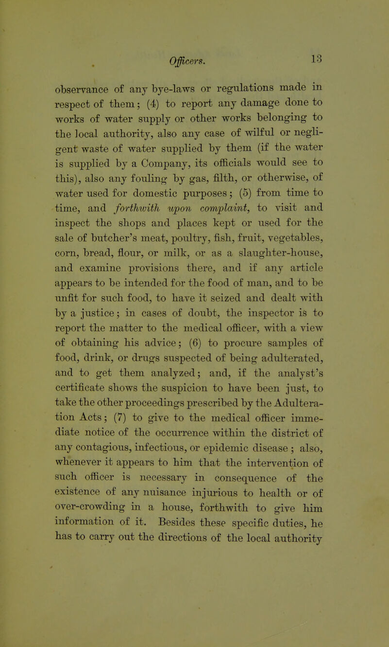 observance of any bje-laws or regulations made in respect of them; (4) to report any damage done to works of water supply or other works belonging to the local authority, also any case of wilful or negli- gent waste of water supplied by them (if the water is supplied by a Company, its officials would see to this), also any fouling by gas, filth, or otherwise, of water used for domestic purposes; (5) from time to time, and forthwith upon complaint, to visit and inspect the shops and places kept or used for the sale of butcher's meat, poultry, fish, fruit, vegetables, corn, bread, flour, or milk, or as a slaughter-house, and examine provisions there, and if any article appears to be intended for the food of man, and to be unfit for such food, to have it seized and dealt with by a justice; in cases of doubt, the inspector is to report the matter to the medical officer, with a view of obtaining his advice; (6) to procure samples of food, drink, or drugs suspected of being adulterated, and to get them analyzed; and, if the analyst's certificate shows the siispicion to have been just, to take the other proceedings prescribed by the Adultera- tion Acts; (7) to give to the medical officer imme- diate notice of the occurrence within the district of any contagious, infectious, or epidemic disease ; also, whenever it appears to him that the intervention of such officer is necessary in consequence of the existence of any nuisance injurious to health or of over-crowding in a house, forthwith to give him information of it. Besides these specific duties, he has to carry out the directions of the local authority