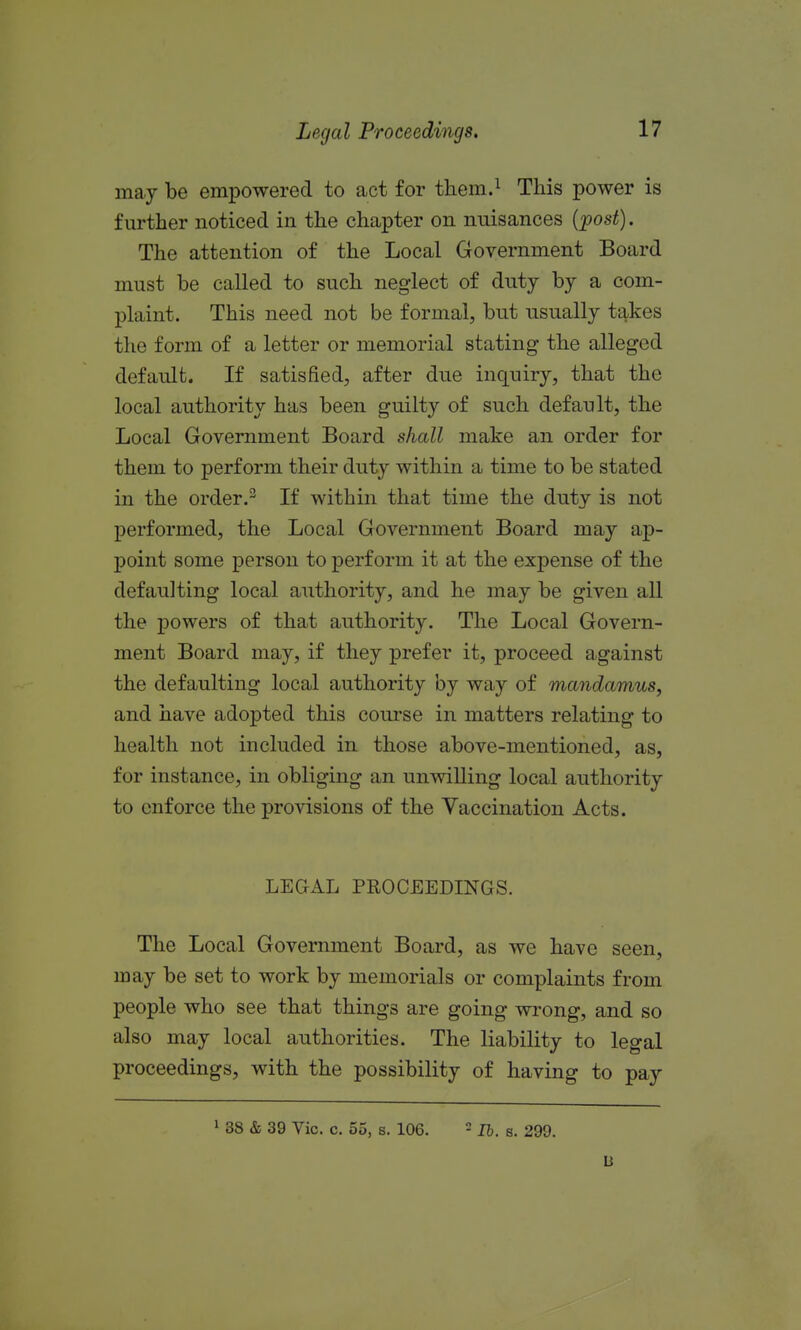 may be empowered to act for them.^ This power is further noticed in the chapter on nuisances {-post). The attention of the Local Government Board must be called to such neglect of duty by a com- plaint. This need not be formal, but usually takes the form of a letter or memorial stating the alleged default. If satisfied, after due inquiry, that the local authority has been guilty of such default, the Local Government Board shall make an order for them to perform their duty within a time to be stated in the order.- If within that time the duty is not performed, the Local Government Board may ap- point some person to perform it at the expense of the defaulting local authority, and he may be given all the powers of that authority. The Local Govern- ment Board may, if they prefer it, proceed against the defaulting local authority by way of mandamus, and have adopted this course in matters relating to health not included in those above-mentioned, as, for instance, in obliging an unwilling local authority to enforce the provisions of the Vaccination Acts. LEGAL PEOCEEDINGS. The Local Government Board, as we have seen, may be set to work by memorials or complaints from people who see that things are going wrong, and so also may local authorities. The liability to legal proceedings, with the possibility of having to pay ' 38 & 39 Vic. c. 55, s. 106. - Ih. s. 299. u