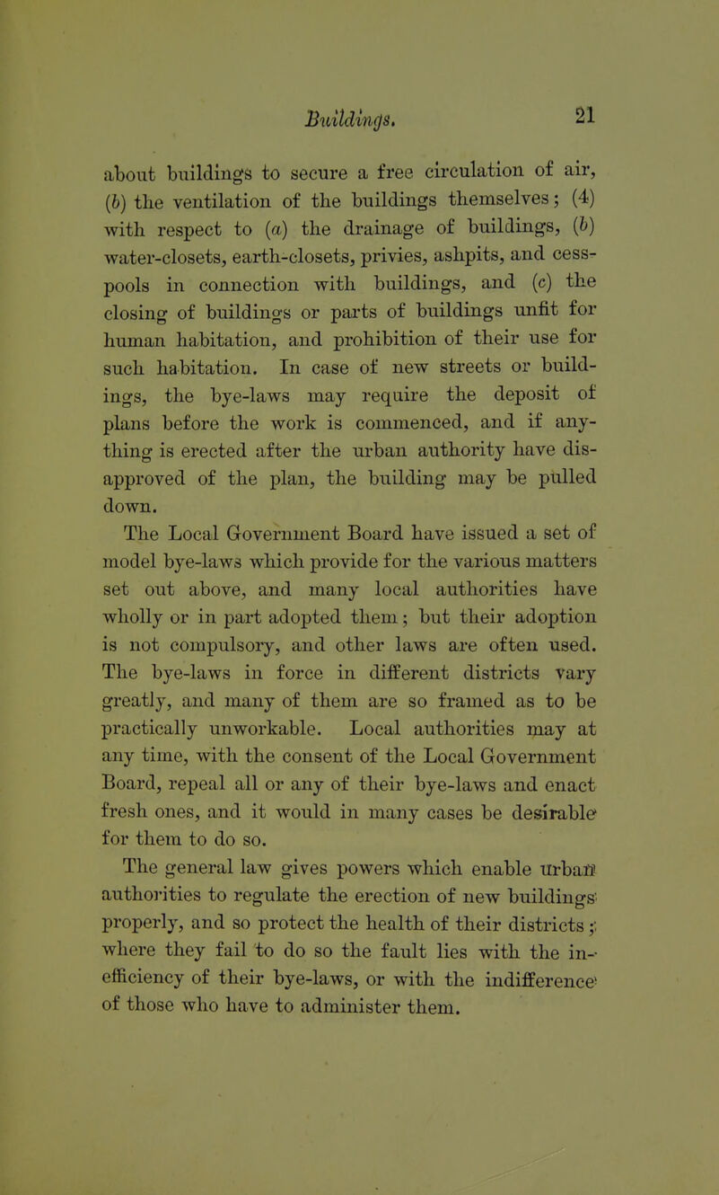 Bu{tdm<js, about buildings to secure a free circulation of air, (6) the ventilation of the buildings themselves; (4) with respect to (a) the drainage of buildings, (b) water-closets, earth-closets, privies, ashpits, and cess- pools in connection with buildings, and (c) the closing of buildings or parts of buildings unfit for human habitation, and prohibition of their use for such habitation. In case of new streets or build- ings, the bye-laws may require the deposit of plans before the work is commenced, and if any- thing is erected after the urban authority have dis- approved of the plan, the building may be pulled down. The Local Government Board have issued a set of model bye-laws which provide for the various matters set out above, and many local authorities have wholly or in part adopted them; but their adoption is not compulsory, and other laws are often used. The bye-laws in force in different districts vary greatly, and many of them are so framed as to be practically unworkable. Local authorities may at any time, with the consent of the Local Government Board, repeal all or any of their bye-laws and enact fresh ones, and it would in many cases be desirable for them to do so. The general law gives powers which enable urban authorities to regulate the erection of new buildings' properly, and so protect the health of their districts where they fail to do so the fault lies with the in-- efficiency of their bye-laws, or with the indifference^ of those who have to administer them.