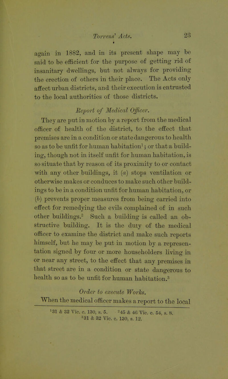 again in 1882, and in its present shape may be said to be efficient for tbe purpose of getting rid of insanitary dwellings, but not always for providing the erection of others in their place. The Acts only affect urban districts, and their execution is entrusted to the local authorities of those districts. Report of Medical Officer. They are put in motion by a report from the medical officer of health of the district, to the effect that premises are in a condition or state dangerous to health so as to be unfit for human habitation^; or that a build- ing, though not in itself unfit for human habitation, is so situate that by reason of its proximity to or contact with any other buildings, it (a) stops ventilation or otherwise makes or conduces to make such other build- ings to be in a condition unfit for human habitation, or {h) prevents proper measures from being carried into effect for remedying the evils complained of in such other buildings.^ Such a building is called an ob- structive building. It is the duty of the medical officer to examine the district and make such reports himself, but he may be put in motion by a represen- tation signed by four or more householders living in or near any street, to the effect that any premises in that street are in a condition or state dangerous to health so as to be unfit for human habitation.'^ Order to execute Works. ^JWhen the medical officer makes a report to the local '31 & 32 Vic. c. 130, s. 5. -45 & 4G Yic. c. 54, s. 8.