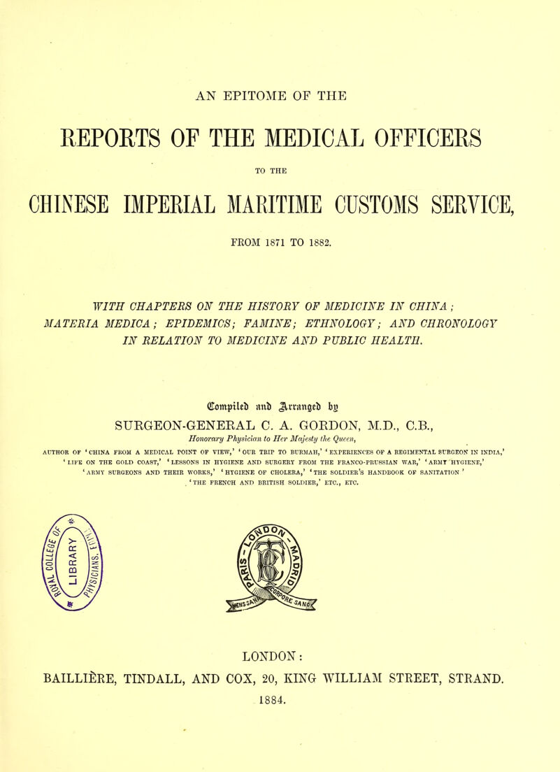 AN EPITOME OF THE REPORTS OF THE MEDICAL OFFICERS TO THE CHINESE IMPERIAL MARITIME CUSTOMS SERVICE, FROM 1871 TO 1882. WITH CHAPTERS ON THE HISTORY OF MEDICINE IN CHINA ; MATERIA MEDICA; EPIDEMICS; FAMINE; ETHNOLOGY; AND CHRONOLOGY IN RELATION TO MEDICINE AND PUBLIC HEALTH. (jCompUel) mib JUrangeb by SURGEON-GENERAL C. A. GORDON, M.D., C.B., Honorary Physician to Her Majesty the Queen, AUTHOR OF ‘CHINA FROM A MEDICAL TOINT OF VIEW,’ ‘OUR TRIP TO BURMAH,’ ‘EXPERIENCES OF A REGIMENTAL SURGEON IN INDIA,’ ‘LIFE ON THE GOLD COAST,’ ‘LESSONS IN HYGIENE AND SURGERY FROM THE FRANCO-PRUSSIAN WAR,’ ‘ ARMY HYGIENE,’ ‘ ARMY SURGEONS AND THEIR WORKS,’ ‘ HYGIENE OF CHOLERA,’ ‘ THE SOLDIER’S HANDBOOK OF SANITATION ’ , ‘ THE FRENCH AND BRITISH SOLDIER,’ ETC., ETC. LONDON: BAILLlilRE, TINDALL, AND COX, 20, KING WILLIAM STREET, STRAND. 1884.