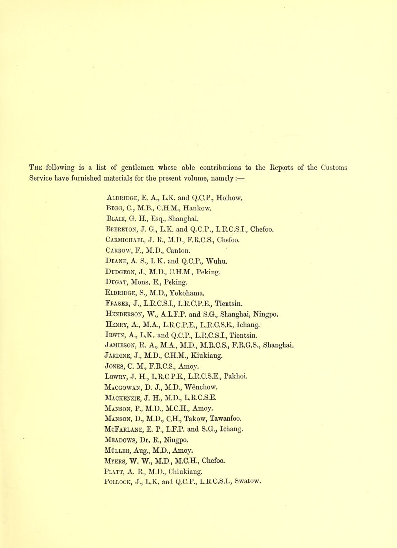 The following is a list of gentlemen whose able contributions to the Reports of the Customs Service have furnished materials for the present volume, namely:— Aldridge, E. A., L.K. and Q.C.P., Hoihow. Begg, C., M.B., Hankow. Blair, G. H., Esq., Shanghai. Brereton, J. G., L.K. and Q.C.P., L.R.C.S.I., Chefoo. Carmichael, J. R., M.D., F.R.C.S., Chefoo. CARROW, F., M.D., Canton. Deane, A. S., L.K. and Q.C.P., Wuhu. Dudgeon, J., M.D., C.H.M., Peking. Dugat, Mons. E., Peking. Eldridge, S., M.D., Yokohama. Fraser, J., L.R.C.S.I., L.R.C.P.E., Tientsin. Henderson, W., A.L.F.P. and S.G., Shanghai, Ningpo. Henry, A., M.A., L.R.C.P.E., L.R.C.S.E., Ichang. Irwin, A., L.K. and Q.C.P., L.R.C.S.I., Tientsin. Jamieson, R. A., M.A., M.D., M.R.C.S., F.R.G.S., Shanghai. Jardine, J., M.D., C.H.M., Kiukiang. Jones, C. M., F.R.C.S., Amoy. Lowry, J. H., L.R.C.P.E., L.R.C.S.E., Pakhoi. Macgowan, D. J., M.D., Wenchow. Mackenzie, J. H., M.D., L.R.C.S.E. Manson, P., M.D., M.C.H., Amoy. Manson, D., M.D., C.H., Takow, Tawanfoo. McFarlane, E. P., L.F.P. and S.G., Ichang. Meadows, Dr. R., Ningpo. Muller, Aug., M.D., Amoy. Myers, W. W., M.D., M.C.H., Chefoo. Platt, A. R, M.D., Chiukiang. Pollock, J., L.K. and Q.C.P., L.R.C.S.I., Swatow.