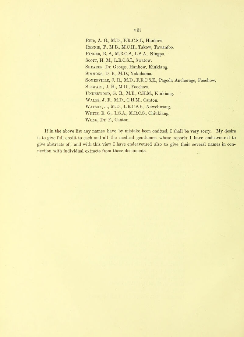 Reid, A. G., M.D., F.R.C.S.I., Hankow. Rennie, T., M.B., Takow, Tawanfoo. Ringer, B. S., M.R.C.S., L.S.A., Ningpo. Scott, H. M., L.R.C.S.I., Swatow. Shearer, Dr. George, Hankow, Kiukiang. Simmons, D. B., M.D., Yokohama. Somerville, J. R., M.D., F.R.C.S.E., Pagoda Anchorage, Foochow. Stewart, J. H., M.D., Foochow. Underwood, G. R., M.B., C.H.M., Kiukiang. Wales, J. F., M.D., C.H.M., Canton. Watson, J., M.D., L.R.C.S.E., Newchwang. White, R. G., L.S.A., M.R.C.S., Chiukiang. Wong, Dr. F., Canton. If in the above list any names have by mistake been omitted, I shall be very sorry. My desire is to give full credit to each and all the medical gentlemen whose reports I have endeavoured to give abstracts of; and with this view I have endeavoured also to give their several names in con- nection with individual extracts from those documents.