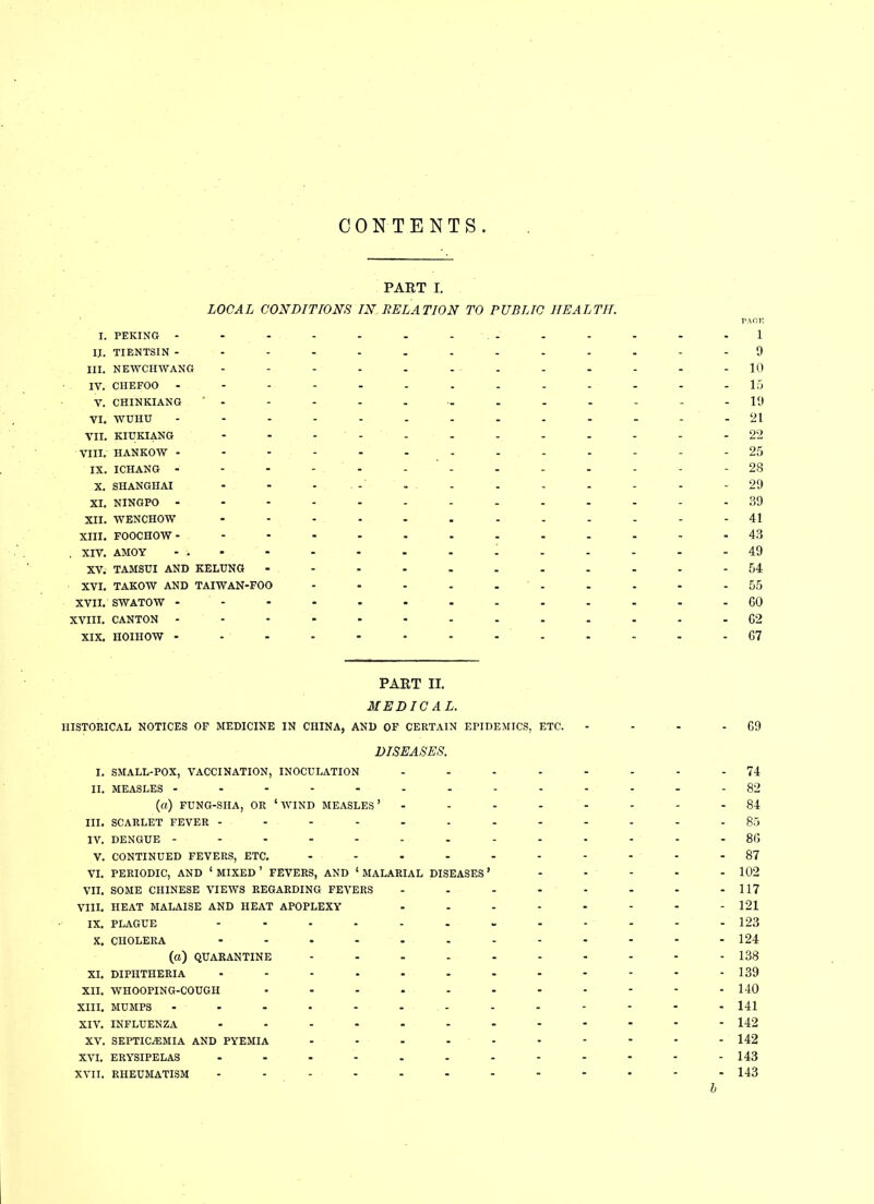 CONTENTS PART I. LOCAL CONDITIONS IN RELATION TO PUBLIC HEALTH. I. PEKING - - - - - - . - IJ. TIENTSIN ---------- III. NEWCHWANG - IV. CHEFOO ---------- V. CHINKIANG ’ - - - - - - VI. WUHU ---------- VII. KIUKIANG - - - VIII. HANKOW ---------- IX. ICHANG - - - - - X. SHANGHAI - - XI. NINGPO ---------- XII. WENCHOW XIII. FOOCHOW- . XIV. AMOY - . XV. TAMSUI AND KELUNG -------- XVI. TAKOW AND TAIWAN-FOO XVII. SWATOW - XVIII. CANTON XIX. HOIHOW - - - PACE 1 9 - 10 - 15 - 19 - 21 - 22 - 25 - 28 - 29 - 39 - 41 - 43 - 49 - 54 - 55 - CO - G2 - 67 PART II. MEDICAL. HISTORICAL NOTICES OF MEDICINE IN CHINA, AND OF CERTAIN EPIDEMICS, ETC. DISEASES. I. SMALL-POX, VACCINATION, INOCULATION .... II. MEASLES --------- (a) FUNG-SHA, OR ‘WIND MEASLES’ - - - - III. SCARLET FEVER -------- IV. DENGUE --------- V. CONTINUED FEVERS, ETC. ------ VI. PERIODIC, AND ‘ MIXED ’ FEVERS, AND ‘ MALARIAL DISEASES ’ VII. SOME CHINESE VIEWS REGARDING FEVERS - VIII. HEAT MALAISE AND HEAT APOPLEXY - IX. PLAGUE -------- X. CHOLERA -------- (a) QUARANTINE ------ XI. DIPHTHERIA -------- XII. WHOOPING-COUGH ------- XIII. MUMPS - --- -- --- XIV. INFLUENZA -------- XV. SEPTICAEMIA AND PYEMIA - - - - XVI. ERYSIPELAS -------- XVII. RHEUMATISM -------- G9 - 74 - 82 - 84 - 85 - 8G - 87 - 102 - 117 - 121 - 123 - 124 - 138 - 139 - 140 - 141 - 142 - 142 - 143 - 143 b