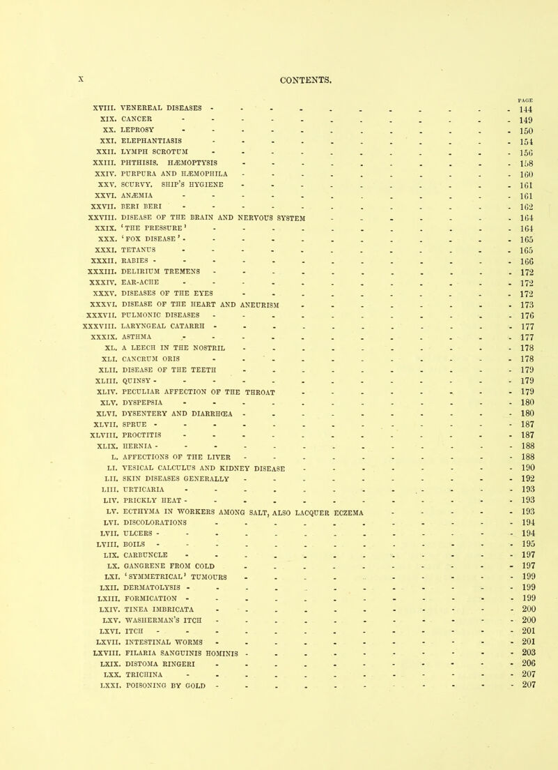 PACE XVIII. VENEREAL DISEASES - - - _ _ _ _ _ . 144 XIX. CANCER .... - _ - _ _ _ _ . 149 XX. LEPROSY .... - - _ _ . . . 150 XXI. ELEPHANTIASIS - . . . _ _ . 154 XXII. LYMPH SCROTUM - _ _ _ . . 15G XXIII. PHTHISIS. HAEMOPTYSIS - _ « _ _ . . . 158 XXIV. PURPURA AND HJEMOPHILA - _ . _ _ _ - . 100 XXV. SCURVY. SHIP’S HYGIENE - _ _ _ . _ _ _ 1G1 XXVI. ANaEMIA .... - . _ . _ - . 1G1 XXVII. BERI BERI .... - - . _ - _ - . 1G2 XXVIII. DISEASE OF THE BRAIN AND NERVOUS SYSTEM - _ _ _ _ . . 1G4 XXIX. 1 THE PRESSURE ’ - - . - _ . _ . - _ . 164 XXX. ‘ FOX DISEASE ’ - - _ _ _ . . _ . 165 XXXI. TETANUS .... . _ . _ _ - . 1G5 XXXII. RABIES ..... - _ - - . . - . 166 XXXIII. DELIRIUM TREMENS - _ _ _ . . . 172 XXXIV. EAR-ACHE .... . - _ _ _ _ . . 172 XXXV. DISEASES OF THE EYES - _ _ _ _ _ _ . 172 XXXVI. DISEASE OF THE HEART AND ANEURISM - - _ _ _ . - . 173 XXXVII. PULMONIC DISEASES - _ - _ - - - - 176 XXXVIII. LARYNGEAL CATARRH ... - - _ . - - - . 177 XXXIX. ASTHMA - - - - - - - - 177 XL. A LEECH IN THE NOSTRIL . _ - - - - - . 178 XL I. CAN CRUM ORIS - - - - . - - - 178 XL11. DISEASE OF THE TEETH - - - - - - - - 179 XLIII. QUINSY ..... - - - - - - - - 179 XLIV. PECULIAR AFFECTION OF THE THROAT - - - - - - - - 179 XLV. DYSPEPSIA .... - - - - - - - . 180 XLVI. DYSENTERY AND DIARRHCEA - - - - - - - - - 180 XLVII. SPRUE ..... . . - - - - - - 187 XLVIII. PROCTITIS .... - - - - - - - - 187 XLIX. HERNIA ..... - - . - - - - - 188 L. AFFECTIONS OF THE LIVER - - - - - - - - 188 LI. VESICAL CALCULUS AND KIDNEY DISEASE - - - - - - - - 190 LII. SKIN DISEASES GENERALLY - - - - - - - - 192 LIII. URTICARIA - - - . - - - - - 193 LIV. PRICKLY HEAT - - - - - - - - - 193 LV. ECTHYMA IN WORKERS AMONG SALT, ALSO LACQUER ECZEMA - - - - 193 LVI. DISCOLORATIONS _ . . - - - - - 194 LVII. ULCERS --... _ _ - - - - - 194 LVIII. BOILS . . - - - - - 195 LIX. CARBUNCLE - . - - - - - 197 LX. GANGRENE FROM COLD _ - - - - - - 197 LXI. ‘SYMMETRICAL* TUMOURS - - - - - 199 LXII. DERMATOLYSIS - - - - - - - 199 LXIII. FORMICATION - _ - - - - - - 199 LXIV. TINEA IMBRICATA _ - - - - - - 200 LXV. WASHERMAN’S ITCH . - - - - - - 200 LXVI. ITCH - - - - - - - 201 LXVII. INTESTINAL WORMS - - - - - - 201 LXVIII. FILARIA SANGUINIS HOMINIS - . - - * - - 203 LXIX. DISTOMA RINGERI _ - - - > - - 206 LXX. TRICHINA .... _ - - - - - - 207 LXXI. POISONING BY GOLD - _ - - • - - - - 207