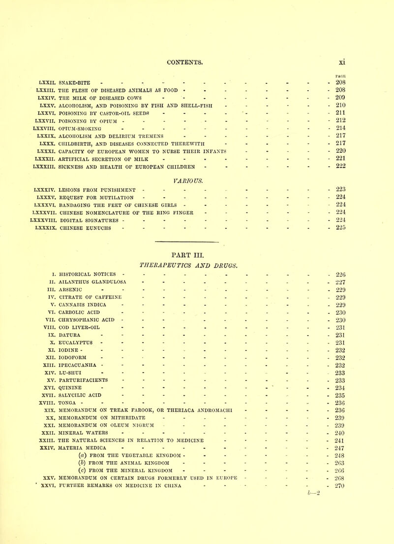 PAGE LXXII. SNAKE-BITE ------------ 208 LXXIII. THE FLESH OF DISEASED ANIMALS AS FOOD 208 LXXIV. THE MILK OF DISEASED COWS - - - - - - - - 209 LXXV. ALCOHOLISM, AND POISONING BY FISH AND SHELL-FISH - - - - - - 210 LXXVI. POISONING BY CASTOR-OIL SEEDS - - - - - - - - 211 LXXVII. POISONING BY OPIUM ----------- 212 LXXVIII. OPIUM-SMOKING ----------- 214 LXXIX. ALCOHOLISM AND DELIRIUM TREMENS -------- 217 LXXX. CHILDBIRTH, AND DISEASES CONNECTED THEREWITH ...... 217 LXXXI. CAPACITY OF EUROPEAN WOMEN TO NURSE THEIR INFANTS ..... 220 LXXXII. ARTIFICIAL SECRETION OF MILK 221 LXXXIII. SICKNESS AND HEALTH OF EUROPEAN CHILDREN - - - - - - - 222 VARIOUS. LXXXIV. LESIONS FROM PUNISHMENT ---------- 223 LXXXV. REQUEST FOR MUTILATION ---------- 224 LXXXVI. BANDAGING THE FEET OF CHINESE GIRLS -------- 224 LXXXVII. CHINESE NOMENCLATURE OF THE RING FINGER ------- 224 LXXXVIII, DIGITAL SIGNATURES ----------- 224 LXXXIX. CHINESE EUNUCHS ----------- 225 PART III. THERAPEUTICS AND DRUGS. I. HISTORICAL NOTICES 226 II. AILANTIIUS GLANDULOSA ---------- 227 III. ARSENIC ------------ 229 IV. CITRATE OF CAFFEINE ---------- 229 V. CANNABIS INDICA ----------- 229 VI. CARBOLIC ACID ----------- 230 VII. CHRYSOPIIANIC ACID ---------- 230 VIII. COD LIVER-OIL - -- -- -- -- -- 231 IX. DATURA ------------ 231 X. EUCALYPTUS ------------ 231 XI. IODINE ------------- 232 XII. IODOFORM ... 232 XIII. IPECACUANHA ------------ 232 xiv. lu-shui --------- 233 XV. PARTURIFACIENTS ----------- 233 XVI. QUININE - - - - - - - - - ' - - - 234 XVII. SALYCILIC ACID ---------- 235 XVIII. TONGA ------------- 236 XIX. MEMORANDUM ON TREAK FAROOK, OR THERIACA ANDROMACHI ----- 236 XX. MEMORANDUM ON MITHRIDATE 239 XXI. MEMORANDUM ON OLEUM NIGRUM 239 XXII. MINERAL WATERS ----------- 240 XXIII. THE NATURAL SCIENCES IN RELATION TO MEDICINE 241 XXIV. MATERIA MEDICA ----------- 247 (a) FROM THE VEGETABLE KINGDOM -------- 248 (b) FROM THE ANIMAL KINGDOM -------- 263 (c) FROM THE MINERAL KINGDOM -------- 266 XXV. MEMORANDUM ON CERTAIN DRUGS FORMERLY USED IN EUROPE - 268 ' XXVI. FURTHER REMARKS ON MEDICINE IN CHINA ------- 270 5—2