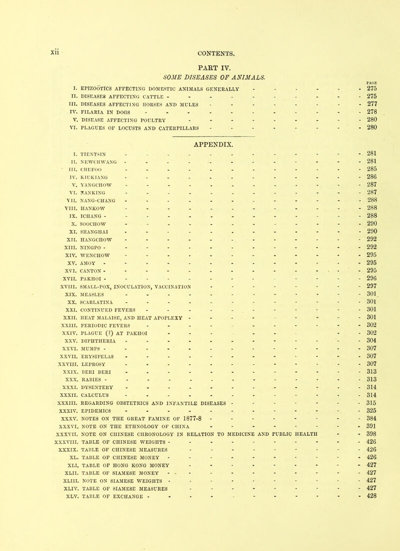 PART IV. SOME DISEASES OF ANIMALS. I. EPIZOOTICS AFFECTING DOMESTIC ANIMALS GENERALLY II. DISEASES AFFECTING CATTLE ----- III. DISEASES AFFECTING HORSES AND MULES IV. FILARIA IN DOGS ------ V. DISEASE AFFECTING POULTRY - - - - VI. PLAGUES OF LOCUSTS AND CATERPILLARS APPENDIX. I. TIENTSIN ---------- II. NEWCHWANG ---------- ' III. CHEFOO ---------- IV. KIUKIANG ---------- V. YANGCHOW ---------- VI. NANKING ---------- VII. NANG-CHANG ---------- VIII. HANKOW ---------- IX. ICHANG ----------- X. SOOCHOW ---------- XI. SHANGHAI ---------- XII. HANGCHOW ---------- XIII. NINGPO ----------- XIV. WENCHOW ---------- XV. AMOY ----------- XVI. CANTON ----------- XVII. PAKHOI -------- - - XVIII. SMALL-POX, INOCULATION, VACCINATION ------ XIX. MEASLES ---------- XX. SCARLATINA ---------- XXI. CONTINUED FEVERS --------- XXII. HEAT MALAISE, AND HEAT APOPLEXY - - - - - - - XXIII. PERIODIC FEVERS .... - XXIV. PLAGUE (?) AT PAKHOI ... - - XXV. DIPHTHERIA ---------- XXVI. MUMPS ----------- XXVII. ERYSIPELAS ---------- XXVIII. LEPROSY ---------- XXIX. BERI BERI ---------- XXX. RABIES ----------- XXXI. DYSENTERY ---------- XXXII. CALCULUS ---------- XXXIII. REGARDING OBSTETRICS AND INFANTILE DISEASES - - - - - XXXIV. EPIDEMICS ---------- XXXV. NOTES ON THE GREAT FAMINE OF 1877-8 ------ XXXVI. NOTE ON THE ETHNOLOGY OF CHINA ------ XXXVII. NOTE ON CHINESE CHRONOLOGY IN RELATION TO MEDICINE AND PUBLIC HEALTH XXXVIII. TABLE OF CHINESE WEIGHTS -------- XXXIX. TABLE OF CHINESE MEASURES ------- XL. TABLE OF CHINESE MONEY -------- XLI. TABLE OF HONG KONG MONEY ------- XLII. TABLE OF SIAMESE MONEY - - - XLI 11. NOTE ON SIAMESE WEIGHTS -------- XLIV. TABLE OF SIAMESE MEASURES ------- XLV. TABLE OF EXCHANGE --------- PAGE 275 275 277 278 280 280 281 281 285 286 287 287 288 288 288 290 290 292 292 295 295 295 296 297 301 301 301 301 302 302 304 307 307 307 313 313 314 314 315 325 384 391 398 426 426 426 427 427 427 427 428