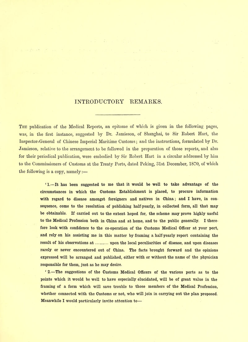 INTRODUCTORY REMARKS. The publication of the Medical Reports, an epitome of which is given in the following pages, was, in the first instance, suggested by Dr. Jamieson, of Shanghai, to Sir Robert Hart, the Inspector-General of Chinese Imperial Maritime Customs; and the instructions, formulated by Dr. Jamieson, relative to the arrangement to be followed in the preparation of those reports, and also for their periodical publication, were embodied by Sir Robert Hart in a circular addressed by him to the Commissioners of Customs at the Treaty Ports, dated Peking, 31st December, 1870, of which the following is a copy, namely:— ‘ 1.—It has been suggested to me that it would be well to take advantage of the circumstances in which the Customs Establishment is placed, to procure information with regard to disease amongst foreigners and natives in China; and I have, in con- sequence, come to the resolution of publishing half-yearly, in collected form, all that may be obtainable. If carried out to the extent hoped for, the scheme may prove highly useful to the Medical Profession both in China and at home, and to the public generally. I there- fore look with confidence to the co-operation of the Customs Medical Officer at your port, and rely on his assisting me in this matter by framing a half-yearly report containing the result of his observations at upon the local peculiarities of disease, and upon diseases rarely or never encountered out of China. The facts brought forward and the opinions expressed will be arranged and published, either with or without the name of the physician responsible for them, just as he may desire. 1 2.—The suggestions of the Customs Medical Officers of the various ports as to the points which it would be well to have especially elucidated, will be of great value in the framing of a form which will save trouble to those members of the Medical Profession, whether connected with the Customs or not, who will join in carrying out the plan proposed.