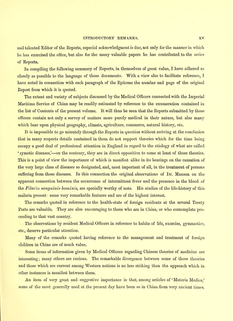 and talented Editor of the Reports, especial acknowledgment is due, not only for the manner in which he has exercised the office, but also for the many valuable papers he has contributed to the series of Reports. In compiling the following summary of Reports, in themselves of great value, I have adhered as closely as possible to the language of those documents. With a view also to facilitate reference, I have noted in connection with each paragraph of the Epitome the number and page of the original Report from which it is quoted. The extent and variety of subjects discussed by the Medical Officers connected with the Imperial Maritime Service of China may be readily estimated by reference to the enumeration contained in the list of Contents of the present volume. It will thus be seen that the Reports submitted by those officers contain not only a survey of matters more purely medical in their nature, but also many which bear upon physical geography, climate, agriculture, commerce, natural history, etc. It is impossible to go minutely through the Reports in question without arriving at the conclusion that in many respects details contained in them do not support theories which for the time being occupy a good deal of professional attention in England in regard to the etiology of what are called * zymotic diseases/—on the contrary, they are in direct opposition to some at least of those theories. This is a point of view the importance of which is manifest alike in its bearings on the causation of the very large class of diseases so designated, and, most important of all, in the treatment of persons suffering from those diseases. In this connection the original observations of Dr. Manson on the apparent connection between the occurrence of intermittent fever and the presence in the blood of the Filaria sanguinis hominis, are specially worthy of note. His studies of the life-history of this malaria present some very remarkable features and are of the highest interest. The remarks quoted in reference to the health-state of foreign residents at the several Treaty Ports are valuable. They are also encouraging to those who are in China, or who contemplate pro- ceeding to that vast country. The observations by resident Medical Officers in reference to habits of life, exercise, gymnastics, etc., deserve particular attention. Many of the remarks quoted having reference to the management and treatment of foreign children in China are of much value. Some items of information given by Medical Officers regarding Chinese theories of medicine are interesting; many others are curious. The remarkable divergence between some of those theories and those which are current among Western nations is no less striking than the approach which in other instances is manifest between them. An item of very great and suggestive importance is that, among articles of ‘ Materia Medica,’ some of the most generally used at the present day have been so in China from very ancient times.