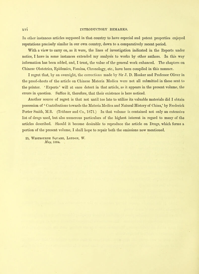 In other instances articles supposed in that country to have especial and potent properties enjoyed reputations precisely similar in our own country, down to a comparatively recent period. With a view to carry on, as it were, the lines of investigation indicated in the Reports under notice, I have in some instances extended my analysis to works by other authors. In this way information has been added, and, I trust, the value of the general work enhanced. The chapters on Chinese Obstetrics, Epidemics, Famine, Chronology, etc., have been compiled in this manner. I regret that, by an oversight, the corrections made by Sir J. D. Hooker and Professor Oliver in the proof-sheets of the article on Chinese Materia Medica were not all submitted in those sent to the printer. ‘ Experts ’ will at once detect in that article, as it appears in the present volume, the errors in question. Suffice it, therefore, that their existence is here noticed. Another source of regret is that not until too late to utilize its valuable materials did I obtain possession of * Contributions towards the Materia Medica and Natural History of China,’ by Frederick Porter Smith, M.B. (Triibner and Co., 1871.) In that volume is contained not only an extensive list of drugs used, but also numerous particulars of the highest interest in regard to many of the articles described. Should it become desirable to reproduce the article on Drugs, which forms a portion of the present volume, I shall hope to repair both the omissions now mentioned. 25, Westbourne Square, London, VV. May, 1884.