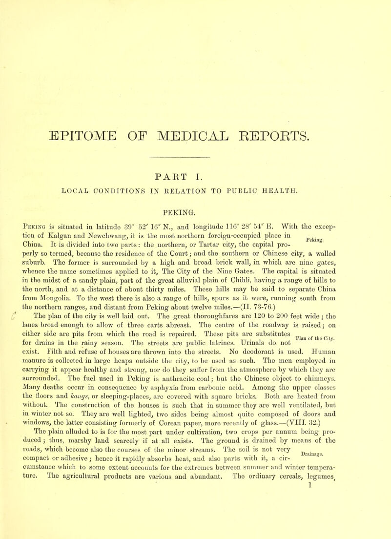 EPITOME OE MEDICAL REPORTS. PART I. LOCAL CONDITIONS IN RELATION TO PUBLIC HEALTH. Peking. PEKING. Peking is situated in latitude 39° 52' 16 N., aud longitude 116° 28' 54 E. With the excep tion of Kalgan and Newchwang, it is the most northern foreign-occupied place in China. It is divided into two parts: the northern, or Tartar city, the capital pro- perly so termed, because the residence of the Court; and the southern or Chinese city, a walled suburb. The former is surrounded by a high and broad brick wall, in which are nine gates, whence the name sometimes applied to it, The City of the Nine Gates. The capital is situated in the midst of a sandy plain, part of the great alluvial plain of Chihli, having a range of hills to the north, and at a distance of about thirty miles. These hills may be said to separate China from Mongolia. To the west there is also a range of hills, spurs as it were, running south from the northern ranges, and distant from Peking about twelve miles.—(II. 73-76.) The plan of the city is well laid out. The great thoroughfares are 120 to 200 feet wide ; the lanes broad enough to allow of three carts abreast. The centre of the roadway is raised; on either side are pits from which the road is repaired. These pits are substitutes for drains in the rainy season. The streets are public latrines. Urinals do not exist. Filth and refuse of houses are thrown into the streets. No deodorant is used, manure is collected in large heaps outside the city, to be used as such. The men employed in carrying it appear healthy and strong, nor do they suffer from the atmosphere by which they are surrounded. The fuel used in Peking is anthracite coal; but the Chinese object to chimneys. Many deaths occur in consequence by asphyxia from carbonic acid. Among the upper classes the floors and hangs, or sleeping-places, are covered with square bricks. Both arc heated from without. The construction of the houses is such that in summer they are well ventilated, but in winter not so. They are well lighted, two sides being almost quite composed of doors aud windows, the latter consisting formerly of Coreau paper, more recently of glass.—(VIII. 32.) The plain alluded to is for the most part under cultivation, two crops per annum being pro- duced ; thus, marshy land scarcely if at all exists. The ground is drained by means of the roads, which become also the courses of the minor streams. The soil is not very compact or adhesive; hence it rapidly absorbs heat, and also parts with it, a cir- cumstance which to some extent accounts for the extremes between summer and winter tempera- ture. The agricultural products are various and abundant. The ordinary cereals, legumes> 1 Plan of the City. H uman Drainage.