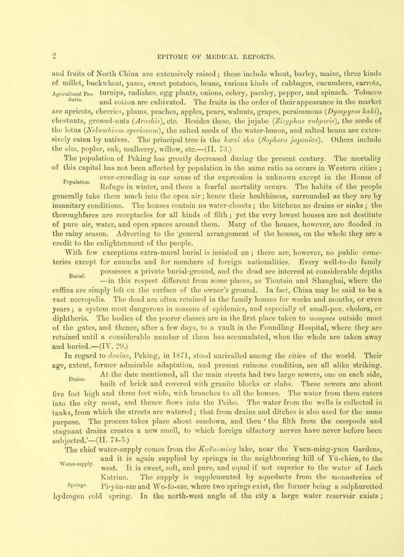 Population. Burial. and fruits of North China are extensively raised; these include wheat, barley, maize, three kinds of millet, buckwheat, yams, sweet potatoes, beans, various kinds of cabbages, cucumbers, carrots, Agricultural Pro- turnips, radishes, egg plants, onions, celery, parsley, pepper, and spinach. Tobacco and cotton are cultivated. The fruits in the order of their appearance in the market are apricots, cherries, plums, peaches, apples, pears, walnuts, grapes, persimmons (Dyospyros Ttald), chestnuts, ground-nuts (Arachis), etc. Besides these, the jujube (.Zwyphus vulgaris), the seeds of the lotus (Nclumbiam speciosum), the salted seeds of the water-lemon, and salted beans are exten- sively eaten by natives. The principal tree is the hwai shu (Sophora japonica). Others include the elm, poplar, oak, mulberry, willow, etc.—(II. 73.) The population of Peking has greatly decreased during the present century. The mortality of this capital has not been affected by population in the same ratio as occurs in Western cities ; over-crowding in our sense of the expression is unknown except in the House of Refuge in winter, and there a fearful mortality occurs. The habits of the people generally take them much into the open air ; hence their healthiness, surrounded as they are by insanitary conditions. The houses contain no water-closets ; the kitchens no drains or sinks ; the thoroughfares are receptacles for all kinds of filth; yet the very lowest houses are not destitute of pure air, water, and open spaces around them. Many of the houses, however, are flooded in the rainy season. Adverting to the 'general arrangement of the houses, on the whole they are a credit to the enlightenment of the people. With few exceptions extra-mural burial is insisted on; there are, however, no public ceme- teries except for eunuchs and for members of foreign nationalities. Every well-to-do family possesses a private burial-ground, and the dead are interred at considerable depths •—in this respect different from some places, as Tientsin and Shanghai, where the coffins are simply left on the surface of the owner’s ground. In fact, China may be said to be a vast necropolis. The dead are often retaiued in the family houses for weeks and months, or even years; a system most dangerous in seasons of epidemics, and especially of small-pox, cholera, or diphtheria. The bodies of the poorer classes are in the first place taken to mosques outside most of the gates, and thence, after a few days, to a vault in the Foundling Hospital, where they are retained until a considerable number of them has accumulated, when the whole are taken away and buried.—(IV. 29.) In regard to drains, Peking, in 1871, stood unrivalled among the cities of the world. Their age, extent, former admirable adaptation, and present ruinous condition, are all alike striking. D . At the date mentioned, all the main streets had two large sewers, one on each side, built of brick and covered with granite blocks or slabs. These sewers are about five feet high and three feet wide, with branches to all the houses. The water from them enters into the city moat, and thence flows into the Peiho. The water from the wells is collected in tanks,from which the streets are watered; that from drains and ditches is also used for the same purpose. The process takes place about sundown, and then ‘ the filth from the cesspools and stagnant drains creates a new smell, to which foreign olfactory nerves have never before been subjected.’—(II. 74-5.) The chief water-supply comes from the Kwm-ming lake, near the Yuen-ming-yuen Gardens, and it is again supplied by springs in the neighbouring hill of Yu-chien, to the west. It is sweet, soft, and pure, and equal if not superior to the water of Loch Katrine. The supply is supplemented by aqueducts from the monasteries of Springs. Pi-yiiii-sze and Wo-fo-sze, where two springs exist, the former being a sulphuretted hydrogen cold spring. In the north-west angle of the city a large water reservoir exists ; Water-supply.