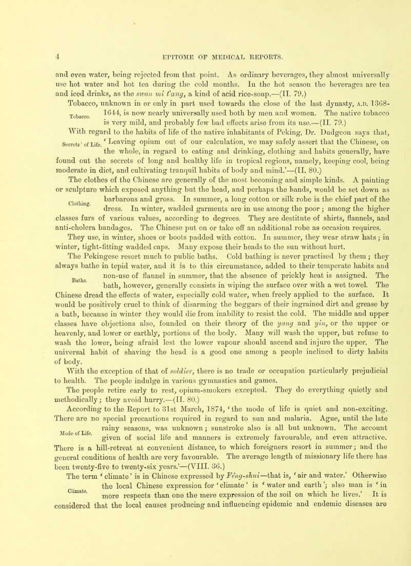 Tobacco. Clothing. and even water, being rejected from that point. As ordinary beverages, they almost universally use liot water and liot tea during the cold months. In the hot season the beverages are tea and iced drinks, as the sivcm mi t’ang, a kind of acid rice-soup.—(II. 79.) Tobacco, unknown in or only in part used towards the close of the last dynasty, a.d. 1368- 1644, is now nearly universally used both by men and women. The native tobacco is very mild, and probably few bad effects arise from its use.— (II. 79.) With regard to the habits of life of the native inhabitants of Peking, Dr. Dudgeon says that. Secrets ’ of life ‘Leaving opium out of our calculation, we may safely assert that the Chinese, on the whole, in regard to eating and drinking, clothing and habits generally, have found out the secrets of long and healthy life in tropical regions, namely, keeping cool, being moderate in diet, and cultivating tranquil habits of body and mind.’—(II. 80.) The clothes of the Chinese are generally of the most becoming and simple kinds. A painting or sculpture which exposed anything but the head, and perhaps the hands, would be set down as barbarous and gross. In summer, a long cotton or silk robe is the chief part of the dress. In winter, wadded garments are in use among the poor ; among the higher classes furs of various values, according to degrees. They are destitute of shirts, flannels, and anti-cholera bandages. The Chinese put on or take off an additional robe as occasion requires. They use, in winter, shoes or boots padded with cotton. In summer, they wear straw hats; in winter, tight-fitting wadded caps. Many expose their heads to the sun without hurt. The Pekingese resort much to public baths. Cold bathing is never practised by them ; they always bathe in tepid water, and it is to this circumstance, added to their temperate habits and non-use of flannel in summer, that the absence of prickly heat is assigned. The bath, however, generally consists in wiping the surface over with a wet towel. The Chinese dread the effects of water, especially cold water, when freely applied to the surface. It would be positively cruel to think of disarming the beggars of their ingrained dirt and grease by a bath, because in winter they would die from inability to resist the cold. The middle and upper classes have objections also, founded on their theory of the yang and yin, or the upper or heavenly, and lower or earthly, portions of the body. Many will wash the upper, but refuse to wash the lower, being afraid lest the lower vapour should ascend and injure the upper. The universal habit of shaving the head is a good one among a people inclined to dirty habits of body. With the exception of that of soldier, there is no trade or occupation particularly prejudicial to health. The people indulge in various gymnastics and games. The people retire early to rest, opium-smokers excepted. They do everything quietly and methodically; they avoid hurry.—(II. 80.) According to the Report to 31st March, 1874, (the mode of life is quiet and non-exciting. There are no special precautions required in regard to sun and malaria. Ague, until the late rainy seasons, was unknown; sunstroke also is all but unknown. The account given of social life and manners is extremely favourable, and even attractive. There is a hill-retreat at convenient distance, to which foreigners resort in summer; and the general conditions of health are very favourable. The average length of missionary life there has been twenty-five to twenty-six years.’—(VIII. 36.) The term ‘ climate ’ is in Chinese expressed by Feng-shui—that is, f air and water.’ Otherwise the local Chinese expression for * climate ’ is ‘ water and earth ’; also man is f in more respects than one the mere expression of the soil on which he lives.’ It is considered that the local causes producing and influencing epidemic and endemic diseases are