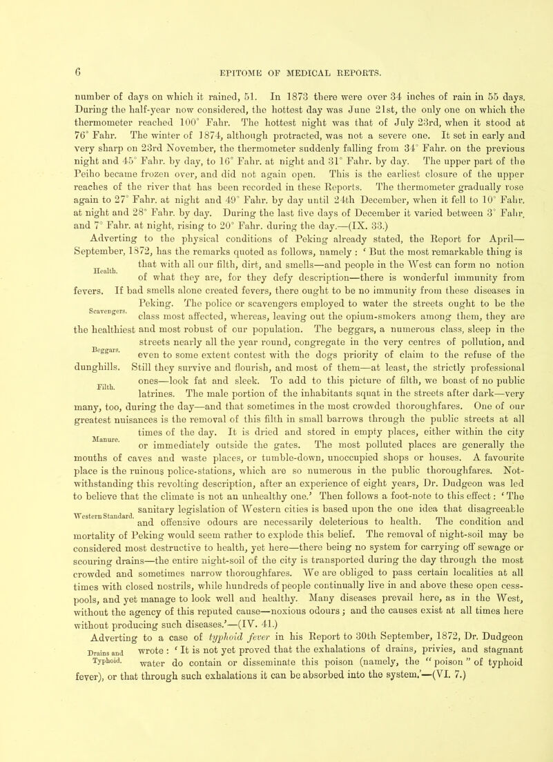 Health. number of days on which it rained, 51. In 1873 there were over 34 inches of rain in 55 days. During the half-year now considered, the hottest day was June 21st, the only one on which the thermometer reached 100° Fahr. The hottest night was that of July 23rd, when it stood at 76° Fahr. The winter of 1874, although protracted, was not a severe one. It set in early and very sharp on 23rd November, the thermometer suddenly falling from 34° Fahr. on the previous night and 45° Fahr. by day, to 16° Fahr. at night and 31° Fahr. by day. The upper part of the Peiho became frozen over, and did not again open. This is the earliest closure of the upper reaches of the river that has been recorded in these Reports. The thermometer gradually rose again to 27° Fahr. at night and 49° Fahr. by day until 24th December, when it fell to 10° Fahr. at night and 28° Fahr. by day. During the last live days of December it varied between 3° Fahr and 7° Fahr. at night, rising to 20° Fahr. during the day.—(IX. 33.) Adverting to the physical conditions of Peking already stated, the Report for April— September, 1872, has the remarks quoted as follows, namely : f But the most remarkable thing is that with all our filth, dirt, and smells—and people in the West can form no notion of what they are, for they defy description—there is wonderful immunity from fevers. If bad smells alone created fevers, there ought to be no immunity from these diseases in Peking. The police or scavengers employed to water the streets ought to be the Scavenger. c|agg mos^ affected, whereas, leaving out the opium-smokers among them, they are the healthiest and most robust of our population. The beggar’s, a numerous class, sleep in the streets nearly all the year round, congregate in the very centres of pollution, and even to some extent contest with the dogs priority of claim to the refuse of the Still they survive and flourish, and most of them—at least, the strictly professional ones—look fat and sleek. To add to this picture of filth, we boast of no public latrines. The male portion of the inhabitants squat in the streets after dark—very many, too, during the day—and that sometimes in the most crowded thoroughfares. One of our greatest nuisances is the removal of this filth in small barrows through the public streets at all times of the day. It is dried and stored in empty places, either within the city or immediately outside the gates. The most polluted places are generally the mouths of caves and waste places, or tumble-down, unoccupied shops or houses. A favourite place is the ruinous police-stations, which are so numerous in the public thoroughfares. Not- withstanding this revolting description, after an experience of eight years, Dr. Dudgeon was led to believe that the climate is not an unhealthy one.5 Then follows a foot-note to this effect: 1 The sanitary legislation of Western cities is based upon the one idea that disagreeable and offensive odours are necessarily deleterious to health. The condition and mortality of Peking would seem rather to explode this belief. The removal of night-soil may be considered most destructive to health, yet here—there being no system for carrying off sewage or scouring drains—the entire night-soil of the city is transported during the day through the most crowded and sometimes narrow thoroughfares. We are obliged to pass certain localities at all times with closed nostrils, while hundreds of people continually live in aud above these open cess- pools, and yet manage to look well and healthy. Many diseases prevail here, as in the West, without the agency of this reputed cause—noxious odours; and the causes exist at all times here Beggars. dunghills. Filth. Manure. W estern Standard. without producing such diseases.5—(IV. 41.) Adverting to a case of typhoid fever in his Report to 30th September, 1872, Dr. Dudgeon Drains and wrote : f It is not yet proved that the exhalations of drains, privies, and stagnant Typhoid. water do contain or disseminate this poison (namely, the “ poison ” of typhoid fever), or that through such exhalations it can be absorbed into the system.’—(VI. 7.)