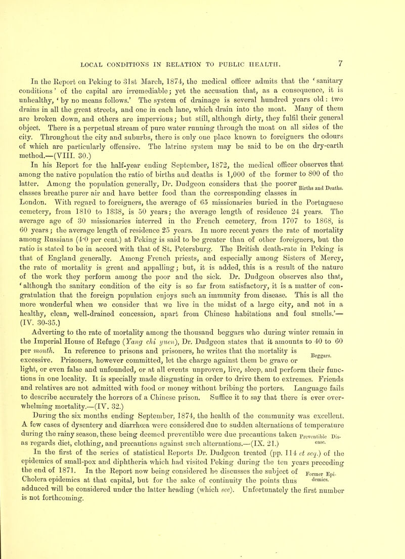 In tlie Report on Peking to 31st March, 1874, the medical officer admits that the ‘ sanitary conditions ’ of the capital are irremediable; yet the accusation that, as a consecjuence, it is unhealthy, ‘ by no means follows.’ The system of drainage is several hundred years old : two drains in all the great streets, and one in each lane, which drain into the moat. Many of them are broken down, and others are impervious; but still, although dirty, they fulfil their general object. There is a perpetual stream of pure water running through the moat on all sides of the city. Throughout the city and suburbs, there is only one place known to foreigners the odours of which are particularly offensive. The latrine system may be said to be on the dry-earth method.—(VIII. 30.) In his Report for the half-year ending September, 1872, the medical officer observes that among the native population the ratio of births and deaths is 1,000 of the former to 800 of the latter. Among the population generally, Dr. Dudgeon considers that the poorer ^ , classes breathe purer air and have better food than the corresponding classes m London. With regard to foreigners, the average of 65 missionaries buried in the Portuguese cemetery, from 1810 to 1838,. is 50 years; the average length of residence 24 years. The average age of 30 missionaries interred in the French cemetery, from 1707 to 1868, is 60 years; the average length of residence 25 years. In more recent years the rate of mortality among Russians (4-0 per cent.) at Peking is said to be greater than of other foreigners, but the ratio is stated to be in accord with that of St. Petersburg. The British death-rate in Peking is that of England generally. Among French priests, and especially among Sisters of Mercy, the rate of mortality is great and appalling; but, it is added, this is a result of the nature of the work they perform among the poor and the sick. Dr. Dudgeon observes also that, f although the sanitary condition of the city is so far from satisfactory, it is a matter of con- gratulation that the foreign population enjoys such an immunity from disease. This is all the more wonderful when we consider that we live in the midst of a large city, and not in a healthy, clean, well-drained concession, apart from Chinese habitations and foul smells.’— (IV. 30-35.) Adverting to the rate of mortality among the thousand beggars who during winter remain in the Imperial House of Refuge (Yang chi yuen), Dr. Dudgeon states that it amounts to 40 to 60 per month. In reference to prisons and prisoners, he writes that the mortality is ^ excessive. Prisoners, however committed, let the charge against them be grave or light, or even false and unfounded, or at all events unproven, live, sleep, and perform their func- tions in one locality. It is specially made disgusting in order to drive them to extremes. Friends and relatives are not admitted with food or money without bribing the porters. Language fails to describe accurately the horrors of a Chinese prison. Suffice it to say that there is ever over- whelming mortality.—(IY. 32.) During the six months ending September, 1874, the health of the community was excellent. A few cases of dysentery and diarrhoea were considered due to sudden alternations of temperature during the rainy season, these being deemed preventible were due precautions taken prevcnt;blc Dis- as regards diet, clothing, and precautions against such alternations.—(IX. 21.) case- In the first of the series of statistical Reports Dr. Dudgeon treated (pp. 114 et secy.) of the epidemics of small-pox and diphtheria which had visited Peking during the ten years preceding the end of 1871. In the Report now being considered he discusses the subject of Forme,. Ep;_ Cholera epidemics at that capital, but for the sake of continuity the points thus demies, adduced will be considered under the latter heading (which see). Unfortunately the first number is not forthcoming.