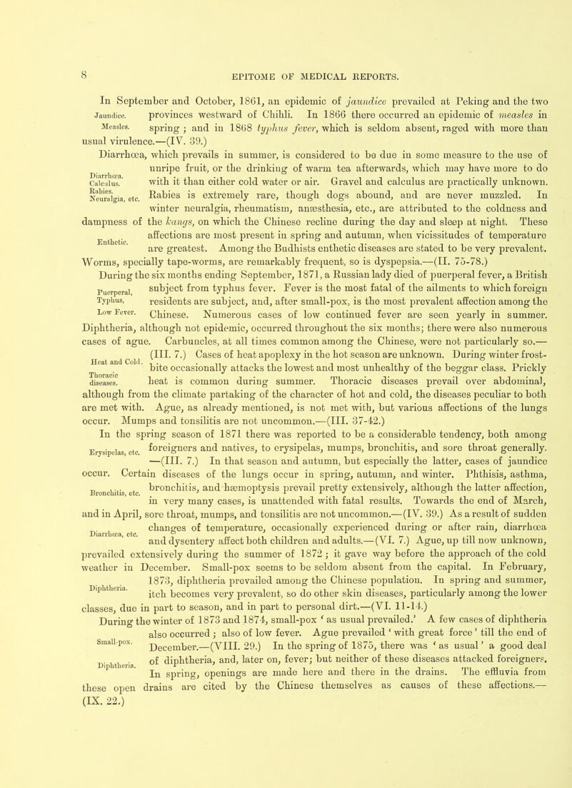 In September and October, 1861, an epidemic of jaundice prevailed at Peking and the two Jaundice. provinces westward of Chihli. In 1866 there occurred an epidemic of measles in Measles. spring ; and in 1868 typhus fever, which is seldom absent, raged with more than usual virulence.—(IV. 39.) Diarrhoea, which prevails in summer, is considered to be due in some measure to the use of unripe fruit, or the drinking of warm tea afterwards, which may have more to do CaicAusl* with it than either cold water or air. Gravel and calculus are practically unknown. Neuralgia, etc. Irbies is extremely rare, though dogs abound, and are never muzzled. In winter neuralgia, rheumatism, amesthesia, etc., are attributed to the coldness and Enthetic. Heat and Cold. Thoracic diseases. dampness of the hangs, on which the Chinese recline during the day and sleep at night. These affections are most present in spring and autumn, when vicissitudes of temperature are greatest. Among the Budhists enthetic diseases are stated to be very prevalent. Worms, specially tape-worms, are remarkably frequent, so is dyspepsia.—(II. 75-78.) During the six months ending September, 1871, a Russian lady died of puerperal fever, a British Puerperal subject from typhus fever. Fever is the most fatal of the ailments to which foreign Typhus, residents are subject, and, after small-pox, is the most prevalent affection among the Low Fever. Chinese. Numerous cases of low continued fever are seen yearly in summer. Diphtheria, although not epidemic, occurred throughout the six months; there were also numerous cases of ague. Carbuncles, at all times common among the Chinese, were not particularly so.— (III. 7.) Cases of heat apoplexy in the hot season are unknown. During winter frost- bite occasionally attacks the lowest and most unhealthy of the beggar class. Prickly heat is common during summer. Thoracic diseases prevail over abdominal, although from the climate partaking of the character of hot and cold, the diseases peculiar to both are met with. Ague, as already mentioned, is not met with, but various affections of the lungs occur. Mumps and tonsilitis are not uncommon.—(III. 37-42.) In the spring season of 1871 there was reported to be a considerable tendency, both among Erysipelas etc foreigners and natives, to erysipelas, mumps, bronchitis, and sore throat generally. —(III. 7.) In that season and autumn, but especially the latter, cases of jaundice occur. Certain diseases of the lungs occur in spring, autumn, and winter. Phthisis, asthma, Bronchitis etc bronchitis, and haemoptysis prevail pretty extensively, although the latter affection, in very many cases, is unattended with fatal results. Towards the end of March, and in April, sore throat, mumps, and tonsilitis are not uncommon.— (IV. 39.) As a result of sudden changes of temperature, occasionally experienced during or after rain, diarrhoea and dysentery affect both children and adults.— (VI. 7.) Ague, up till now unknown, prevailed extensively during the summer of 1872 ; it gave way before the approach of the cold weather in December. Small-pox seems to be seldom absent from the capital. In February, 1873, diphtheria prevailed among the Chinese population. In spring and summer, itch becomes very prevalent, so do other skin diseases, particularly among the lower classes, due in part to season, and in part to personal dirt.—(VI. 11-14.) During the winter of 1873 and 1874, small-pox ‘ as usual prevailed.’ A few cases of diphtheria also occurred ; also of low fever. Ague prevailed * with great force ’ till the end of December.—(VIII. 29.) In the spring of 1875, there was ‘as usual’ a good deal of diphtheria, and, later on, fever; but neither of these diseases attacked foreigners. In spring, openings are made here and there in the drains. The effluvia from drains are cited by the Chinese themselves as causes of these affections.— Diarrhoea, etc. Diphtheria. Small-pox. Diphtheria, these open