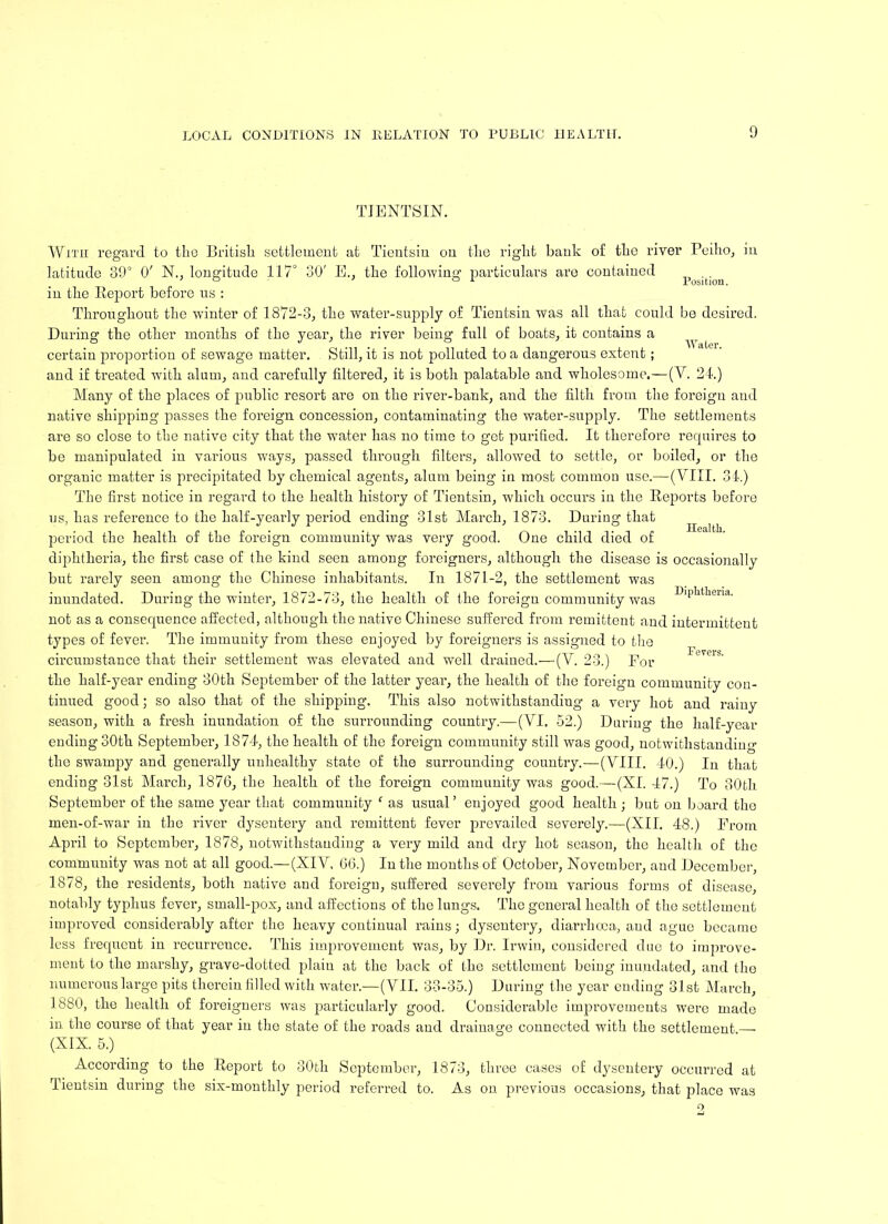 TIENTSIN. Position. Water. Health. Diphtheria. With regard to the British settlement at Tientsin on the right bank of the river Peiho, in latitude 89° O' N., longitude 117° 30' E., the following particulars are contained in the Report before us : Throughout the winter of 1872-3, the water-supply of Tientsin was all that could be desired. During the other months of the year, the river being full of boats, it contaius a certain proportion of sewage matter. Still, it is not polluted to a dangerous extent; and if treated with alum, and carefully filtered, it is both palatable and wholesome.—(Y. 24.) Many of the places of public resort are on the river-bank, and the filth from the foreign and native shipping passes the foreign concession, contaminating the water-supply. The settlements are so close to the native city that the water has no time to get purified. It therefore requires to be manipulated in various ways, passed through filters, allowed to settle, or boiled, or the organic matter is precipitated by chemical agents, alum being in most common use.—(VIII. 34.) The first notice in regard to the health history of Tientsin, which occurs in the Reports before us, has reference to the half-yearly period ending 31st March, 1873. During that period the health of the foreign community was very good. One child died of diphtheria, the first case of the kind seen among foreigners, although the disease is occasionally but rarely seen among the Chinese inhabitants. In 1871-2, the settlement was inundated. During the winter, 1872-73, the health of the foreign community was not as a consequence affected, although the native Chinese suffered from remittent and intermittent types of fever. The immunity from these enjoyed by foreigners is assigned to the circumstance that their settlement was elevated and well drained.— (Y. 23.) For the half-year ending 30th September of the latter year, the health of the foreign community con- tinued good; so also that of the shipping. This also notwithstanding a very hot and rainy season, with a fresh inundation of the surrounding country.—(YI. 52.) During the half-year ending 30th September, 1874, the health of the foreign community still was good, notwithstanding the swampy and generally unhealthy state of the surrounding country.—(VIII. 40.) In that ending 31st March, 1876, the health of the foreign community was good.—(XI. 47.) To 30th September of the same year that community ‘ as usual’ enjoyed good health; but on board the men-of-war in the river dysentery and remittent fever prevailed severely.—(XII. 48.) From April to September, 1878, notwithstanding a very mild and dry hot season, the health of the community was not at all good.—(XIV, 66.) In the months of October, November, and December, 1878, the residents, both native and foreign, suffered severely from various forms of disease, notably typhus fever, small-pox, and affections of the lungs. The general health of the settlement improved considerably after the heavy continual rains; dysentery, diarrhoea, and ague became less frequent in recurrence. This improvement was, by Dr. Irwin, considered due to improve- ment to the marshy, grave-dotted plain at the back of the settlement being inundated, and the numerous large pits therein filled with water.—(VII. 33-35.) During the year ending 31st March, Fevers. 1880, the health of foreigners was particularly good. Considerable improvements were made in the course of. that year in the state of the roads and drainage connected with the settlement —- (XIX. 5.) According to the Report to 30th September, 1873, three cases of dysentery occurred at Tientsin during the six-monthly period referred to. As on previous occasions, that place was