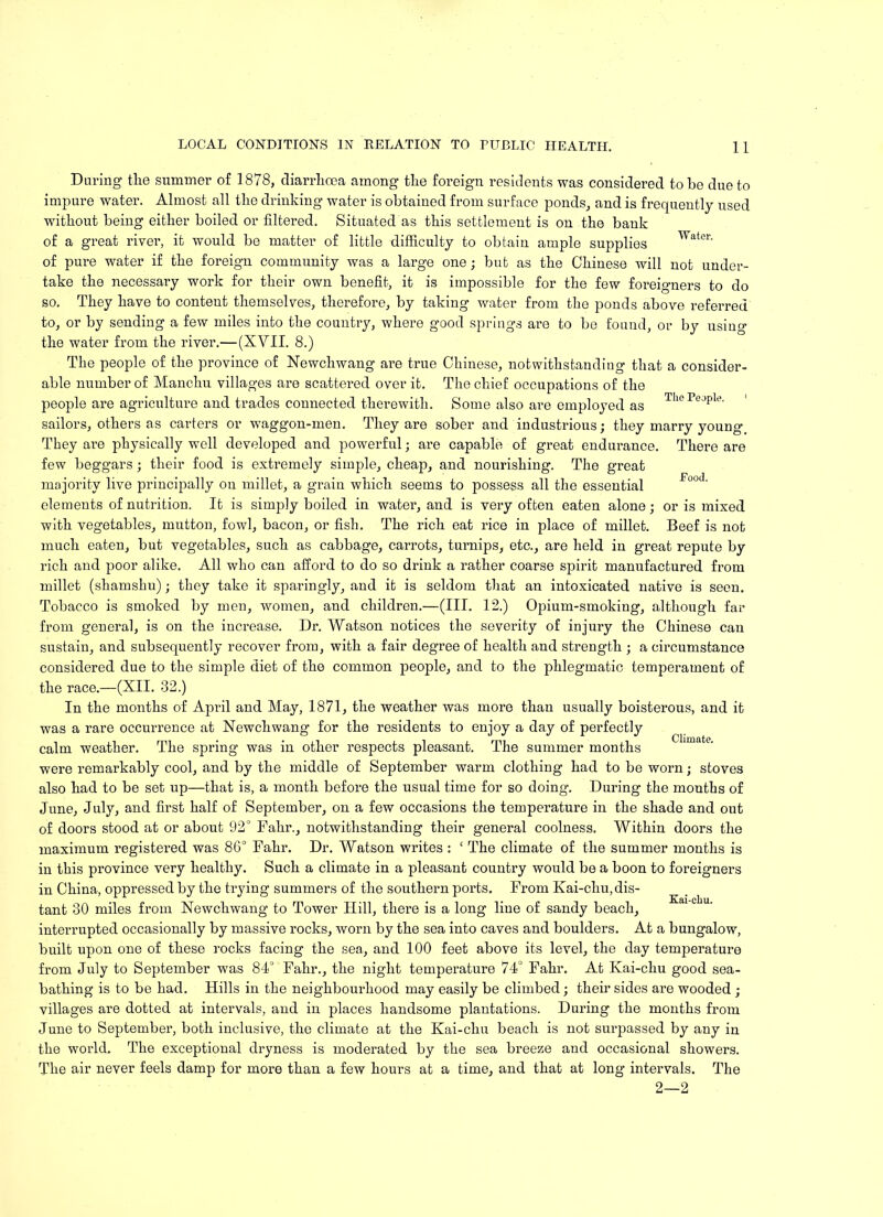 Pood. Daring the summer of 1878, diarrhoea among the foreign residents was considered to be due to impure water. Almost all the drinking water is obtained from surface ponds, and is frequently used without being either boiled or filtered. Situated as this settlement is on the bank of a great river, it would be matter of little difficulty to obtain ample supplies Water' of pure water if the foreign community was a large one; but as the Chinese will not under- take the necessary work for their own benefit, it is impossible for the few foreigners to do so. They have to content themselves, therefore, by taking water from tbe ponds above referred to, or by sending a few miles into tbe country, where good springs are to be found, or by usino- the water from the river.—(XVII. 8.) Tbe people of tbe province of Newchwang are true Chinese, notwithstanding that a consider- able number of Mancbu villages are scattered over it. Tbe chief occupations of the people are agriculture and trades connected therewith. Some also are employed as TLePejPle- sailors, others as carters or waggon-men. They are sober and industrious; they marry young They are physically well developed and powerful; are capable of great endurance. There are few beggars; their food is extremely simple, cheap, and nourishing. The great majority live principally on millet, a grain which seems to possess all the essential elements of nutrition. It is simply boiled in water, and is very often eaten alone; or is mixed with vegetables, mutton, fowl, bacon, or fish. The rich eat rice in place of millet. Beef is not much eaten, but vegetables, such as cabbage, carrots, turnips, etc., are held in great repute by rich and poor alike. All who can afford to do so drink a rather coarse spirit manufactured from millet (shamshu); they take it sparingly, and it is seldom that an intoxicated native is seen. Tobacco is smoked by men, women, and children.—(III. 12.) Opium-smoking, although far from general, is on the increase. Dr. Watson notices the severity of injury the Chinese can sustain, and subsequently recover from, with a fair degree of health and strength ; a circumstance considered due to tbe simple diet of tbe common people, and to tbe phlegmatic temperament of the race.—(XII. 32.) In the months of April and May, 1871, the weather was more than usually boisterous, and it was a rare occurrence at Newchwang for the residents to enjoy a day of perfectly calm weather. Tbe spring was in other respects pleasant. The summer months were remarkably cool, and by the middle of September warm clothing had to be worn; stoves also had to be set up—that is, a month before the usual time for so doing. During the months of June, July, and first half of September, on a few occasions the temperature in the shade and out of doors stood at or about 92° Fahr., notwithstanding their general coolness. Within doors the maximum registered was 86° Fahr. Dr. Watson writes : ‘ The climate of the summer months is in this province very healthy. Such a climate in a pleasant country would be a boon to foreigners in China, oppressed by the trying summers of the southern ports. From Kai-chu, dis- tant 30 miles from Newchwang to Tower Hill, there is a long line of sandy beach, interrupted occasionally by massive rocks, worn by the sea into caves and boulders. At a bungalow, built upon one of these rocks facing the sea, and 100 feet above its level, the day temperature from July to September was 84° Fahr., the night temperature 74° Fahr. At Kai-chu good sea- bathing is to be had. Hills in tbe neighbourhood may easily be climbed; their sides are wooded ; villages are dotted at intervals, and in places handsome plantations. During the months from June to September, both inclusive, the climate at the Kai-chu beach is not surpassed by any in the world. The exceptional dryness is moderated by the sea breeze and occasional showers. The air never feels damp for more than a few hours at a time, and that at long intervals. The 2—2 Kai-chu.