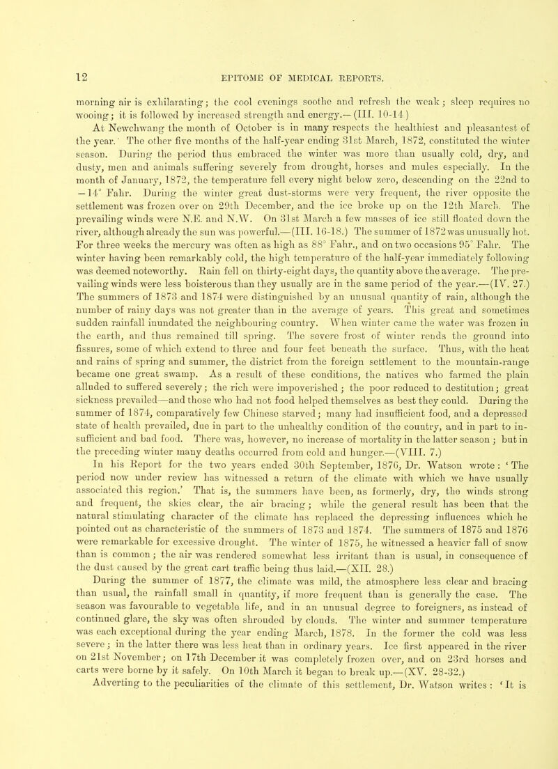 morning air is exhilarating; the cool evenings soothe and refresh the weak; sleep requires no wooing; it is followed by increased strength and energy.— (III. 10-14.) At Newchwang the month of October is in many respects the healthiest and pleasantest of the year.' The other five months of the half-year ending 31st March, 1872, constituted the winter season. During the period thus embraced the winter was more than usually cold, dry, and dusty, men and animals suffering severely from drought, horses and mules especially. In the month of January, 1872, the temperature fell every night below zero, descending on the 22nd to — 14° Fahr. During the winter great dust-storms were very frequent, the river opposite the settlement was frozen over on 29th December, and the ice broke up on the 12tli March. The prevailing winds were N.E. and N.W. On 31st March a few masses of ice still floated down the river, although already the sun was powerful.—(III. 16-18.) The summer of 1872 was unusually hot. For three weeks the mercury was often as high as 88° Fahr., and on two occasions 95° Fahr. The winter having been remarkably cold, the high temperature of the half-year immediately following was deemed noteworthy. Rain fell on thirty-eight days, the quantity above the average. The pre- vailing winds were less boisterous than they usually are in the same period of the year.—(IV. 27.) The summers of 1873 and 1874 were distinguished by an unusual quantity of rain, although the number of rainy days was not greater than in the average of years. This great and sometimes sudden rainfall inundated the neighbouring country. When winter came the water was frozen in the earth, and thus remained till spring. The severe frost of winter rends the ground into fissures, some of which extend to three and four feet beneath the surface. Thus, with the heat and rains of spring and summer, the district from the foreign settlement to the mountain-range became one great swamp. As a result of these conditions, the natives who farmed the plain alluded to suffered severely; the rich were impoverished ; the poor reduced to destitution; great sickness prevailed—and those who had not food helped themselves as best they could. During the summer of 1874, comparatively few Chinese starved; many had insufficient food, and a depressed state of health prevailed, due in part to the unhealthy condition of the country, and in part to in- sufficient and bad food. There was, however, no increase of mortality in the latter season ; but in the preceding winter many deaths occurred from cold and hunger.—(VIII. 7.) In his Report for the two years ended 30th September, 1876, Dr. Watson wrote : ‘ The period now under review has witnessed a return of the climate with which we have usually associated this region.’ That is, the summers have been, as formerly, dry, the winds strong and frequent, the skies clear, the air bracing; while the general result has been that the natural stimulating character of the climate has replaced the depressing influences which he pointed out as characteristic of the summers of 1873 and 1874. The summers of 1875 and 1876 were remarkable for excessive drought. The winter of 1875, he witnessed a heavier fall of snow than is common; the air was rendered somewhat less irritant than is usual, in consequence cf the dust caused by the great cart traffic being thus laid.—(XII. 28.) During the summer of 1877, the climate was mild, the atmosphere less clear and bracing than usual, the rainfall small in quantity, if more frequent than is generally the case. The season -was favourable to vegetable life, and in an unusual degi’ee to foreigners, as instead of continued glare, the sky was often shrouded by clouds. The winter and summer temperature was each exceptional during the year ending March, 1878. In the former the cold was less severe; in the latter there was less heat than in ordinary years. Ice first appeared in the river on 21st November; on 17th December it was completely frozen over, and on 23rd horses and carts were borne by it safely. On 10th March it began to break up.—(XV. 28-32.) Adverting to the peculiarities of the climate of this settlement, Dr. Watson writes: ‘It is