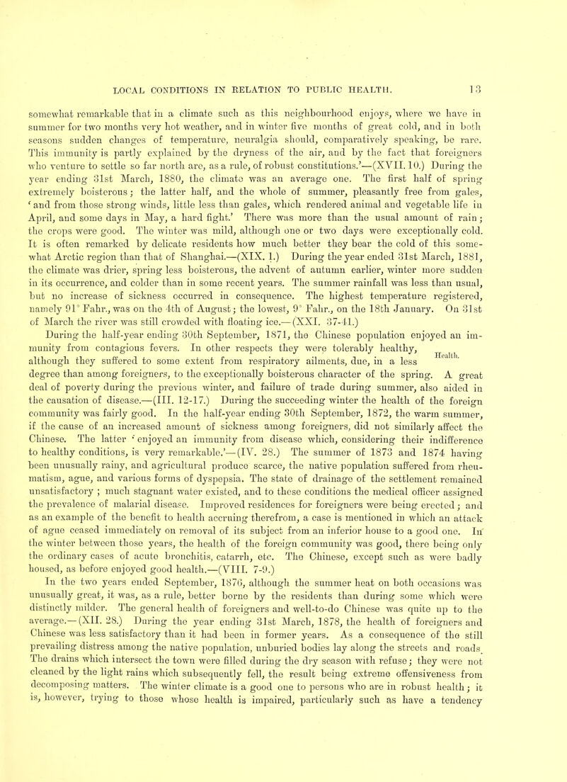 somewhat remarkable that in a climate such as this neighbourhood enjoys, where we have in summer for two months very hot weather, and in winter five months of great cold, and in both seasons sudden changes of temperature, neuralgia should, comparatively speaking’, be rare. This immunity is partly explained by the dryness of the air, aud by the fact that foreigners who venture to settle so far north are, as a rule, of robust constitutions.'’—(XVII. 10.) During the year ending 31st March, 1880, the climate was an average one. The first half of spring extremely boisterous; the latter half, and the whole of summer, pleasantly free from gales, 1 and from those strong winds, little less than gales, which rendered animal and vegetable life in April, and some days in May, a hard fight.’ There was more than the usual amount of rain; the crops were good. The winter was mild, although one or two days were exceptionally cold. It is often remarked by delicate residents how much better they bear the cold of this some- what Arctic region than that of Shanghai.—(XIX. 1.) During the year ended 31st March, 1881, the climate was drier, spring less boisterous, the advent of autumn earlier, winter more sudden in its occurrence, and colder than in some recent years. The summer rainfall was less than usual, but no increase of sickness occurred in consequence. The highest temperature registered, namely 91° Fahr., was on the 4th of August; the lowest, 9° Fahr., on the 18th January. On 31st of March the river was still crowded with floating ice.— (XXI. 37-41.) During the half-year ending 30th September, 1871, the Chinese population enjoyed an im- munity from contagious fevers. In other respects they were tolerably healthy, although they suffered to some extent from respiratory ailments, due, in a less degree than among foreigners, to the exceptionally boisterous character of the spring. A great deal of poverty during the previous winter, and failure of trade during summer, also aided in the causation of disease.—(III. 12-17.) During the succeeding winter the health of the foreign community was fairly good. In the half-year ending 30th September, 1872, the warm summer, if the cause of an increased amount of sickness among foreigners, did not similarly affect the Chinese. The latter * enjoyed an immunity from disease which, considering their indifference to healthy conditions, is very remarkable.’—(IV. 28.) The summer of 1873 and 1874 having been unusually rainy, and agricultural produce scarce, the native population suffered from rheu- matism, ague, and various forms of dyspepsia. The state of drainage of the settlement remained unsatisfactory ; much stagnant water existed, and to these conditions the medical officer assigned the prevalence of malarial disease. Improved residences for foreigners were being erected ; and as an example of the benefit to health accruing therefrom, a case is mentioned in which an attack of ague ceased immediately on removal of its subject from an inferior house to a good one. In the winter between those years, the health of the foreign community was good, there being only the ordinary cases of acute bronchitis, catarrh, etc. The Chinese, except such as wei’e badly housed, as before enjoyed good health.—(VIII. 7-9.) In the two years ended September, 1870, although the summer heat on both occasions was unusually great, it was, as a rule, better borne by the residents than during some which were distinctly milder. The general health of foreigners and well-to-do Chinese was quite up to the average.— (XII. 28.) During the year ending 31st March, 1878, the health of foreigners and Chinese was less satisfactory than it had been in former years. As a consequence of the still prevailing distress among the native population, unburied bodies lay along the streets and roads The drains which intersect the town were filled during the dry season with refuse; they were not cleaned by the light rains which subsequently fell, the result being extreme offensiveness from decomposing matters. The winter climate is a good one to persons who are in robust health; it is, however, trying to those whose health is impaired, particularly such as have a tendency