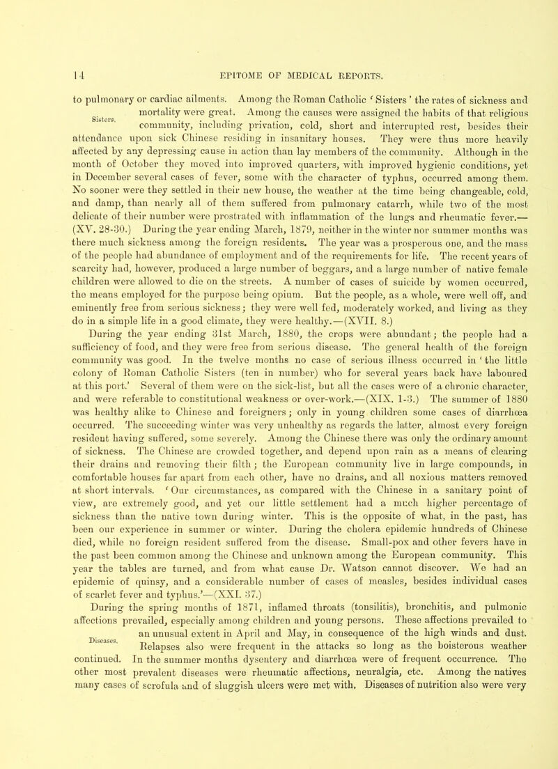 to pulmonary or cardiac ailments. Among the Eoman Catholic f Sisters ’ the rates of sickness and g. t mortality were great. Among the causes were assigned the habits of that religious community, including privation, cold, short and interrupted rest, besides their attendance upon sick Chinese residing in insanitary houses. They were thus more heavily affected by any depressing cause in action than lay members of the community. Although in the month of October they moved into improved quarters, with improved hygienic conditions, yet in December several cases of fever, some with the character of typhus, occurred among them. No sooner were they settled in their new house, the weather at the time being changeable, cold, and damp, than nearly all of them suffered from pulmonary catarrh, while two of the most delicate of their number were prostrated with inflammation of the lungs and rheumatic fever.— (XV. 28-30.) During the year ending March, 1879, neither in the winter nor summer months was there much sickness among the foreign residents. The year was a prosperous one, and the mass of the people had abundance of employment and of the requirements for life. The recent years of scarcity had, however, produced a large number of beggars, and a large number of native female children were allowed to die on the streets. A number of cases of suicide by women occurred, the means employed for the purpose being opium. But the people, as a whole, were well off, aud eminently free from serious sickness; they were well fed, moderately worked, and living as they do in a simple life in a good climate, they were healthy. — (XVII. 8.) During the year ending 31st March, 1880, the crops were abundant; the people had a sufficiency of food, and they were free from serious disease. The general health of the foreign community was good. In the twelve months no case of serious illness occurred in ‘ the little colony of Roman Catholic Sisters (ten in number) who for several years back have laboured at this port.’ Several of them were on the sick-list, but all the cases were of a chronic character, and were referable to constitutional weakness or over-work.—(XIX. 1-3.) The summer of 1880 was healthy alike to Chinese and foreigners; only in young children some cases of diarrhoea occurred. The succeeding winter was very unhealthy as regards the latter, almost every foreign resident having suffered, some severely. Among the Chinese there was only the ordinary amount of sickness. The Chinese are crowded together, and depend upon rain as a means of clearing their drains and removing their filth ; the European community live in large compounds, in comfoi*table houses far apart from each other, have no drains, and all noxious matters removed at short intervals. ‘ Our circumstances, as compared with the Chinese in a sanitary point of view, are extremely good, and yet our little settlement had a much higher percentage of sickness than the native town during winter. This is the opposite of what, in the past, has been our experience in summer or winter. During the cholera epidemic hundreds of Chinese died, while no foreign resident suffered from the disease. Small-pox and other fevers have in the past been common among the Chinese and unknown among the European community. This year the tables are turned, and from what cause Dr. Watson cannot discover. We had an epidemic of quinsy, and a considerable number of cases of measles, besides individual cases of scarlet fever and typhus.’-—(XXL 37.) During the spring months of 1871, inflamed throats (tonsilitis), bronchitis, and pulmonic affections prevailed, especially among children and young persons. These affections prevailed to an unusual extent in April and May, in consequence of the high winds and dust. Relapses also were frequent in the attacks so long as the boisterous weather continued. In the summer months dysentery and diarrhoea were of frequent occurrence. The other most prevalent diseases were rheumatic affections, neuralgia, etc. Among the natives many cases of scrofula and of sluggish ulcers were met with, Diseases of nutrition also were very