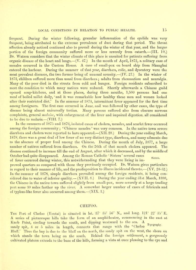 frequent. During the winter following, granular inflammation of the eyelids was very frequent, being attributed to the extreme prevalence of dust during that period. The throat affection already noticed continued also to prevail during the winter of that year, and the larger portion of the foreign community suffered more or less severely from catarrh.—(III. 10.) Dr. Watson considers that the winter climate of this place is uusuited for patients suffering from organic disease of the heart and lungs.—(V. 47.) In the month of April, 1872, a solitary case of measles occurred in the Custom House. A case of small-pox on board ship from Shanghai entered the harbour. During the summer of that year, diarrhoea, colic, and dysentery were the most prevalent diseases, the two former being of unusual severity.—(IV. 27.) In the winter of 1873, children suffered more than usual from diarrhoea; adults from rheumatism and neuralgia. Many of the poor died in the streets from cold and hunger. Foreign residents subscribed to meet the condition to which many natives were reduced. Shortly afterwards a Chinese guild opened soup-kitchens, and at these places, during three months, 1,500 persons had one meal of boiled millet daily, ‘ and it was remarkable how healthy these men and women looked after their restricted diet.’ In the summer of 1874, intermittent fever appeared for the first time among foreigners. The first case occurred in June, and was followed by other cases, the type of disease being almost universally tertian. Mauy persons suffered also from obscure nervous complaints, general malaise, with enlargement of the liver and impaired digestion, all considered to be due to malaria.—(VIII. 7.) In the summers of 1875 and 1876, isolated cases of cholera, measles, and scarlet fever occurred among the foreign community ; ‘ Chinese measles ’ was very common. In the native town severe diarrhoea and cholera were reported to have appeared.— (XII. 28.) During the year ending March, 1878, there was a great deal of low fever of no very distinct type, diarrhoea, and many ailments due to the absence of proper food among the Chinese. During the month of July, 1877, a large number of natives suffered from diarrhoea. On the 26th of that month cholera appeared. The disease continued to increase till the end of August, after which it decreased, and by the middle of October had quite disappeared. Among the Roman Catholic ‘ Sisters ’ several cases of fever occurred during winter, this notwithstanding that they were living in im- proved quarters as compared with those they previously occupied. Dr. Watson gives particulars iu regard to their manner of life, and the predisposition to illness incidental thereto.—(XV. 28-32.) In the summer of 1878, simple diarrhoea prevailed among the foreign residents, it being con- sidered due to water of inferior quality.— (XVII. 8.) During the year ending 31st March, 1880, the Chinese in the native town suffered slightly from small-pox, more severely at a large trading port some 30 miles farther up the river. A somewhat larger number of cases of febricula and of typhus-like fever also occurred among them.—(XIX. 1.) CHEFOO. The Port of Cbefoo (Yentai) is situated iu lat. 37J 35' 56 N., and long. 121 22' 35 E. A series of picturesque hills take the form of an amphitheatre, commencing iu the east at Knob Point, circling towards the south, and dipping westward to the sea. A . , .,, , r,, c Topography, sandy spit, 4 or 5 miles in length, conuects that range with the Lnetoo Bluff.’ Thus the bay is due to the bluff on the north, the sandy spit on the west, the shore on which stands the town being on the south. Behind the foreign settlement, a gorgeously cultivated plateau extends to the base of the hills, forming a vista at once pleasing to the eye and
