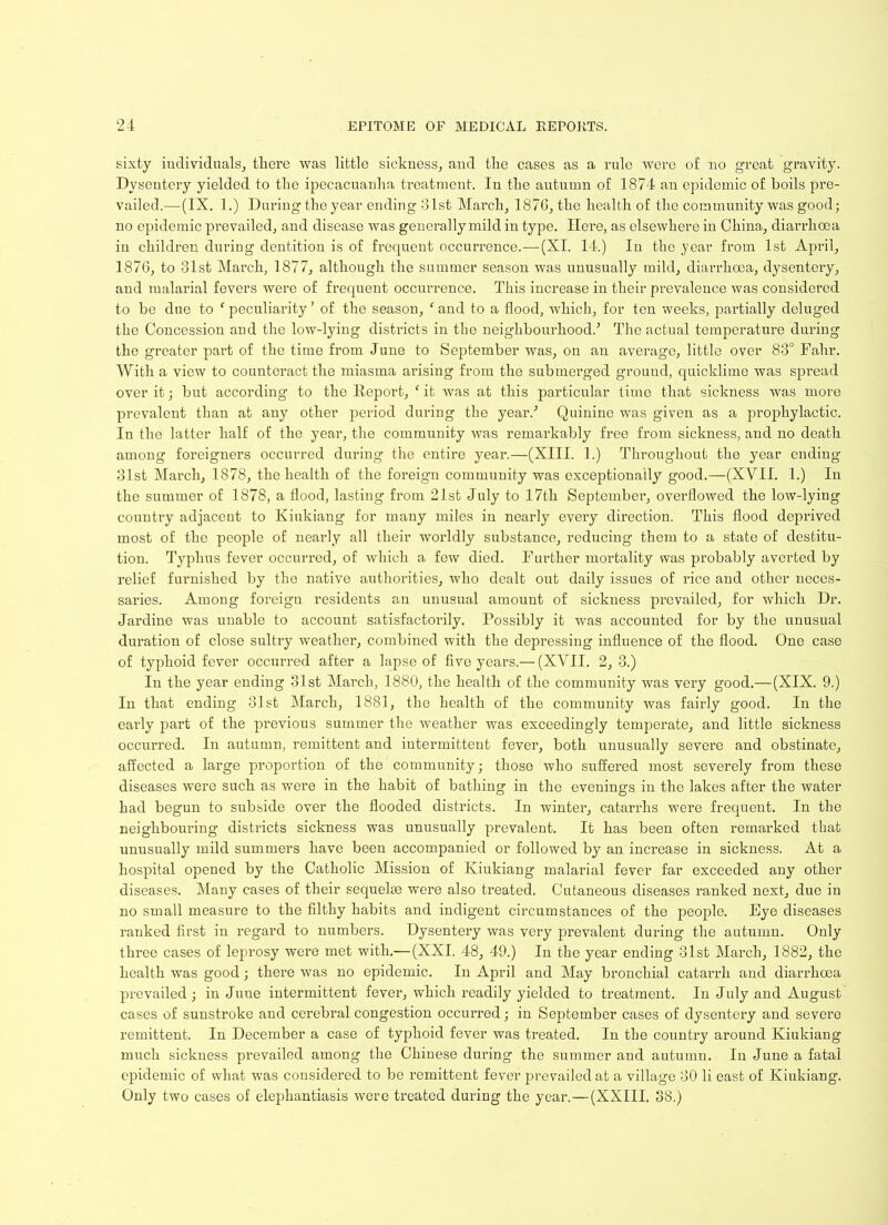 sixty individuals, there was little sickness, and the cases as a rule were of no great gravity. Dysentery yielded to the ipecacuanha treatment. Iu the autumn of 1874 an epidemic of boils pre- vailed.— (IX. 1.) During the year ending 31st March, 187G, the health of the community was good; no epidemic prevailed, and disease was generally mild iu type. Here, as elsewhere in China, diarrhoea in children during dentition is of frequent occurrence.—(XI. 14.) Iu the year from 1st April, 1876, to 31st March, 1877, although the summer season was unusually mild, diarrhoea, dysentery, and malarial fevers were of frequent occurrence. This increase in their prevalence was considered to be due to f peculiarity ’ of the season, ‘ and to a flood, which, for ten weeks, partially deluged the Concession and the low-lying districts in the neighbourhood.’ The actual temperature during the greater part of the time from June to September was, on an average, little over 83° Fahr. With a view to counteract the miasma arising from the submerged ground, quicklime was spread over it; but according to the Report, (it was at this particular time that sickness was more prevalent than at any other period during the year.’ Quinine was given as a prophylactic. In the latter half of the year, the community was remarkably free from sickness, and no death among foreigners occurred during the entire year.—(XIII. 1.) Throughout the year ending 31st March, 1878, the health of the foreigm community was exceptionally good.—(XVII. 1.) In the summer of 1878, a flood, lasting from 21st July to 17th September, overflowed the low-lying country adjacent to Kiukiang for many miles in nearly every direction. This flood deprived most of the people of nearly all their worldly substance, reducing them to a state of destitu- tion. Typhus fever occurred, of which a few died. Further mortality was probably averted by relief furnished by the native authorities, who dealt out daily issues of rice and other neces- saries. Among foreign residents an unusual amount of sickness prevailed, for which Dr. Jardine was unable to account satisfactorily. Possibly it was accounted for by the unusual duration of close sultry weather, combined with the depressing influence of the flood. One case of typhoid fever occurred after a lapse of five years.— (XVII. 2, 3.) In the year ending 31st March, 1880, the health of the community was very good.—(XIX. 9.) In that ending 31st March, 1881, the health of the community was fairly good. In the early part of the previous summer the weather was exceedingly temperate, and little sickness occurred. In autumn, remittent and intermittent fever, both unusually severe and obstinate, affected a large proportion of the community; those who suffered most severely from these diseases were such as were in the habit of bathing in the evenings iu the lakes after the water had begun to subside over the flooded districts. In winter, catarrhs were frequent. In the neighbouring districts sickness was unusually prevalent. It has been often remarked that unusually mild summers have been accompanied or followed by an increase in sickness. At a hospital opened by the Catholic Mission of Kiukiang malarial fever far exceeded any other diseases. Many cases of their sequelae were also treated. Cutaneous diseases ranked next, due in no small measure to the filthy habits and indigent circumstances of the people. Eye diseases ranked first in regard to numbers. Dysentery was very prevalent during the autumn. Only three cases of leprosy wei’e met with.— (XXI. 48, 49.) In the year ending 31st March, 1882, the health was good; there was no epidemic. In April and May bronchial catarrh and diarrhoea prevailed; in Juue intermittent fever, which readily yielded to treatment. Iu July and August cases of sunstroke and cerebral congestion occurred; in September cases of dysentery and severe remittent. In December a case of typhoid fever was treated. In the country around Kiukiang much sickness prevailed among the Chinese during the summer and autumn. In June a fatal epidemic of what was considered to be remittent fever prevailed at a village 30 li east of Kiukiang. Only two cases of elephantiasis were treated during the year.—(XXIII, 38.)