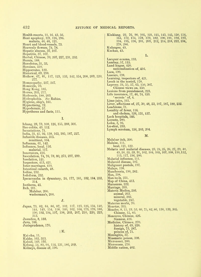 Health resorts, 11, 16, 43, 56. Heat apoplexy, 121, 126, 296. malaria, 46, 48, 121. Heart and blood-vessels, 73. Heavenly flowers, 74, 78. Hepatic abscess, 37,107. Hepatitis, 37, 107. Herbal, Chinese, 70, 207, 227, 231, 232. Hernia, 188. Herodotus, 31, 33. Heroines, 410. Hippocrates, 122. Historical, 69, 298. Hoihow, 67, 81, 117, 123, 133, 142,154,208,209,220, 277. Homoeopathy, 227, 247. Homicide, 70. Hong Kong, 185. Horses, 203, 277. Hydrocele, 188, 203. Hydrophobia. See Rabies. Hygiene, ship’s, 161. Hypnotising, 72. Hypodermic, 57. Hypotheses and facts, 111. I. Ichang, 28, 73, 108, 126, 155, 288, 301. Ileo-colitis, 49, 112. Incantations, 71. India, 31, 45, 92, 138, 163, 185, 187, 227. Infantile diseases, 315. remittent, 104. Influenza, 61, 142. Influence, local, 116. malarial, 117. Innovators, 416. Inoculation, 74, 76, 78, 80, 272, 297, 299. Insolation, 121. Inspectors, 413, 421. Inter-marriages, 410. Intestinal catarrh, 48. Iodine, 232. Iodoform, 232. Ipecacuanha in dysentery, 24, 177, 181, 182, 184, 232, 314. Isotherm, 45. Itch, 201. Malabar, 200. washerman’s, 200. J. Japan, 73, 82, 84, 86, 87, 102, 117, 123, 126, 134, 140, 144, 149, 154, 158, 160, 162, 164,173,176,186, 190, 192, 194, 197, 198, 203, 207, 210, 220, 223, 313. Jaundice, 8, 188. Java, 188. Jurisprudence, 170, IK. Kai-chu, 11. Kakke, 162, 313. Keloid, 149, 192. Kelung, 54, 80, 93, 114, 131, 186, 209. . Kidneys, disease of, 190. Kiukiang, 22, 76, 90, 105, 121, 125, 143, 145, 150, 154, 164, 172, 174, 178, 179, 182, 190,191, 192,193, 194, 195, 196, 201, 209, 212, 214, 218, 222, 234, 278, 286. Kulangsu, 49. Kushan, 43. L. Lacquer eczema, 193. Lambay, 57, 115. Land league, 420. nationalization of, 416. Laos, 190. Lascars, 198. Learning, inspectors of, 421. Leech in the nostril, 178. Leprosy, 24, 55, 57, 65, 150, 307. Chinese views on, 150. Lesions from punishment, 223. Life insurance, 17, 46, 74, 159. ‘ secrets ’ of, 4. Lime-juice, 161. Liver, affections of, 27, 30, 48, 53, 107, 187, 188, 232. Loadstone, 71. Locality of fever, 116. and cholera, 126, 131, 137. Lock hospitals, 146. Locusts, 280. Lolos, 3, 96. Lu-shui, 233. Lymph scrotum, 156, 203, 204. M. Malabar itch, 200. Malaise, 111. heat, 121, 122. Malaria and malarial diseases, 23, 24, 25, 26, 27, 29, 40, 49, 50, 55, 59, 91, 102, 104, 105, 107, 108, 110,112, 113, 117, 196, 200. Malarial influence, 111. Malaroid disease, 107. Malignant pustule, 197. Malays, 198. Manchooria, 190, 282. Man, 398. Man-to-la, 231. Map of China, 413. Marasmus, 222. Marriage, 399. Materia Medica, 246. animal, 263. mineral, 266. vegetable, 247. Materies morbi, 70. JMeactze 395 Measles, 8, 15, 19, 53, 66, 75, 82, 86, 130, 139, 305. Chinese, 15, 83. Measures, Chinese, 426. Siamese, 426. Medicine, Chinese, 270. history of, 69, 226. foreign, 73, 287. princes of, 71. Meningitis, 37. Miasmatic poison, 108. Micrococci, 200. Microcosm, 270. Middle nation, 402.
