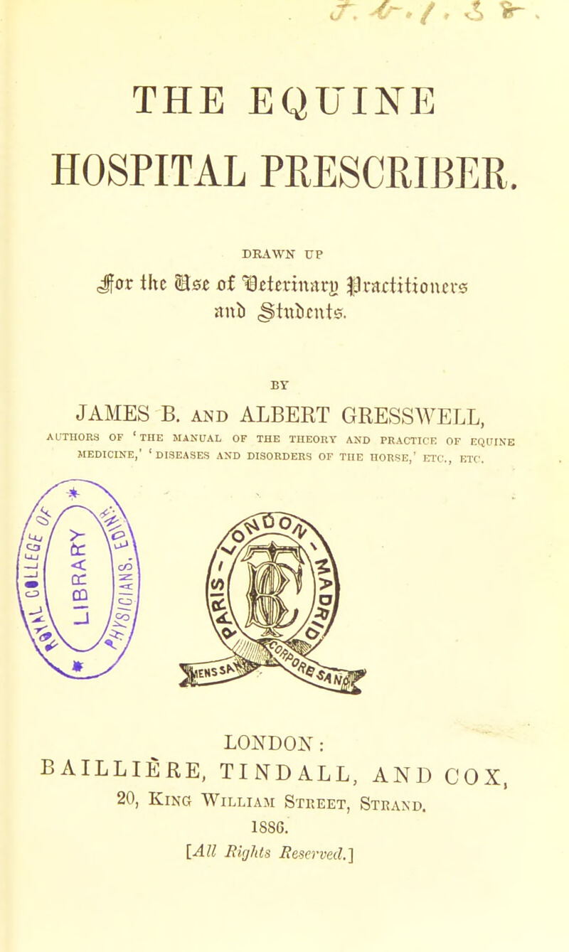 THE EQUINE HOSPITAL PRESCRIBER DRAWN UP Jfor the Wlsz oi Ictcfimtrj) |)i-artitton£i's BY JAMES B. AiND ALBERT GRESSWELL, AUTHORS OF 'THE MANUAL OF THE THEOBT AND PRACTICE OF EQUrNE MEDICINE,' 'diseases AND DISORDERS OF THE HORSE,' ETC., ETC. LONDON: BAILLIERE, TINDALL, AND COX, 20, King William Street, Steand. 18S6. [All Rirjhcs Beservecl]