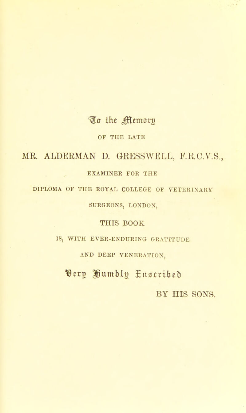 ^lo the Jftemoi-}) OF THE LATE ME. ALDERMAN D. GRESSWELL, F.R.C.V.S , EXAMINER FOR THE DIPLOMA OF THE ROYAL COLLEGE OF VETER INAliV SURGEONS, LONDON, THIS BOOK IS, WITH EVER-ENDURING GRATITUDE AND DEEP VENERATION, ^zx^ ^itmblj) iuscdbcii BY HIS SONS.