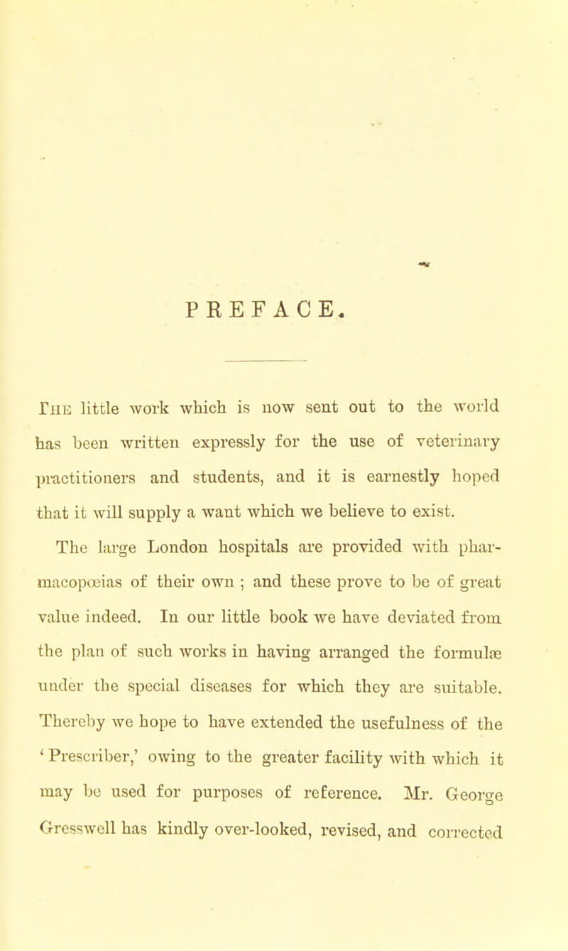 PREFACE The little work which is now sent out to the world has been written expressly for the use of veterinary practitioners and students, and it is earnestly hoped that it will supply a want which we believe to exist. The large London hospitals are provided with phar- macopoeias of their own ; and these prove to be of great value indeed. In our little book we have deviated from the plan of such Avorks in having arranged the formulre under the special diseases for which they are suitable. Thereby we hope to have extended the usefulness of the < Prescriber,' owing to the greater facility with which it may bo used for purposes of reference. Mr. George Gresswell has kindly over-looked, revised, and corrected