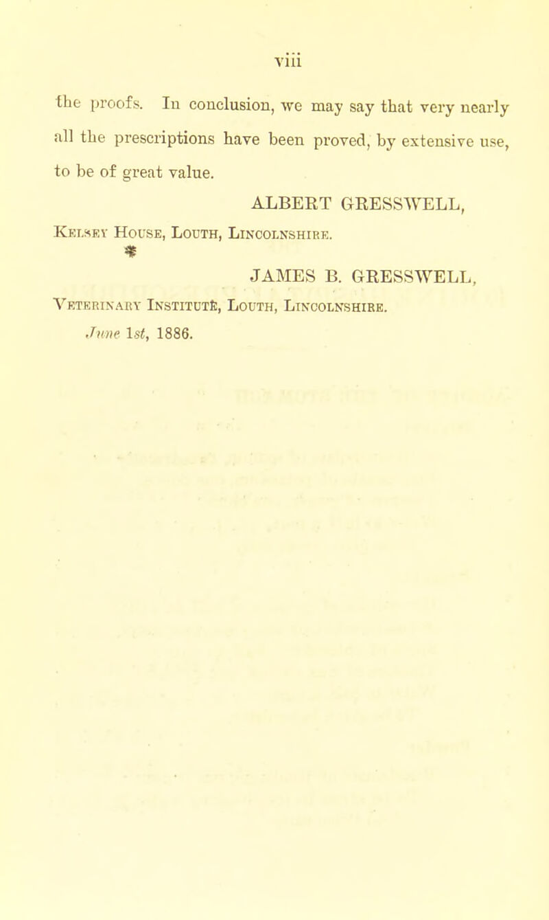 ihc proofs. In conclusion, we may say that very nearly all tlie prescriptions have been proved, by extensive use, to be of great value. ALBERT GRESSWELL, Kelsev House, Louth, Lincolnshire. JAMES B. GRESSWELL, Veterinary InstitutS;, Louth, Linoolnshikb. Jmie 1st, 1886.