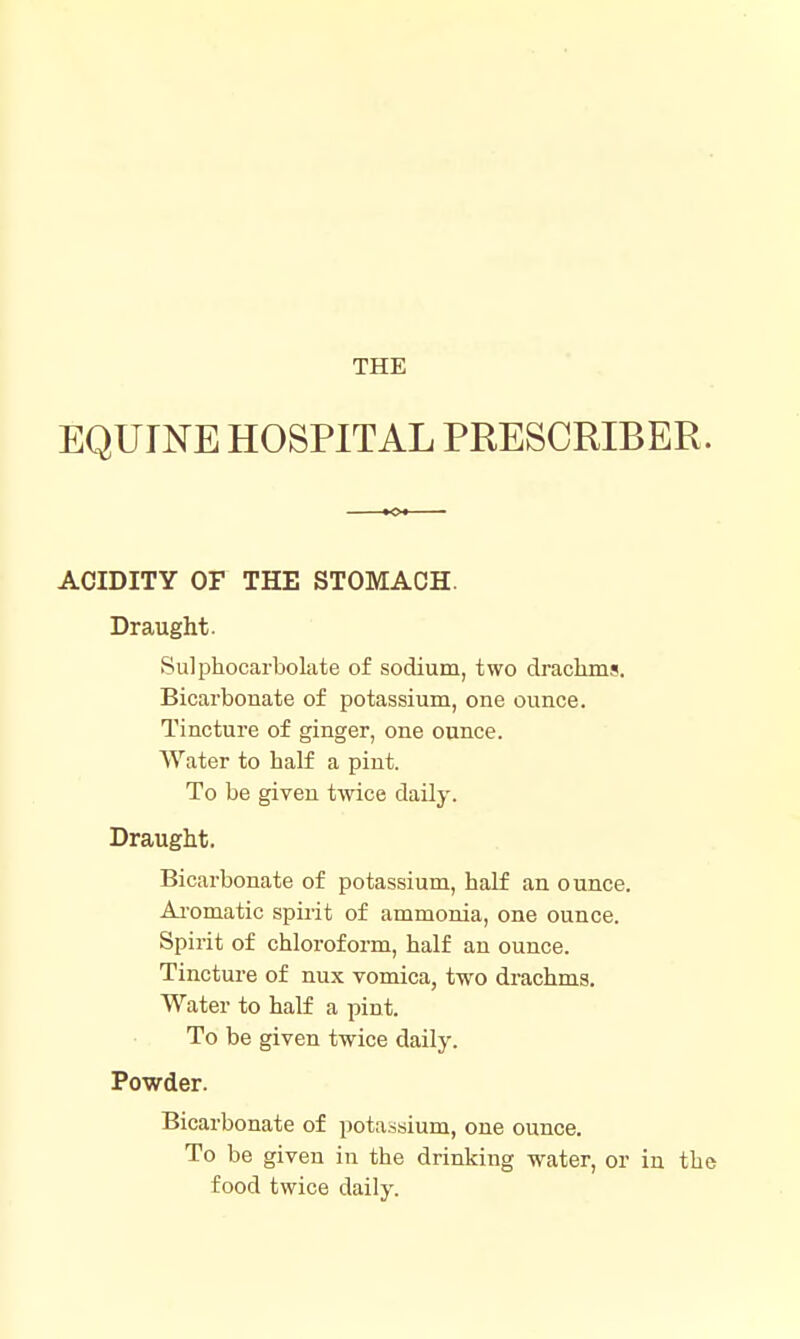 THE EQUINE HOSPITAL PRESCRIBER. ACIDITY OF THE STOMACH. Draught. Sulphocarbolate of sodium, two drachms. Bicai'bonate of potassium, one ounce. Tincture of ginger, one ounce. Water to half a pint. To be given twice daily. Draught. Bicarbonate of potassium, half an ounce. Ai'omatic spirit of ammonia, one ounce. Spirit of chloroform, half an ounce. Tincture of nux vomica, two drachms. Water to half a pint. To be given twice daily. Powder. Bicarbonate of potassium, one ounce. To be given in the drinking water, or in the food twice daily.