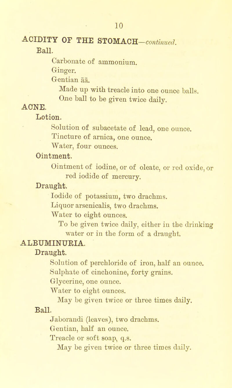 ACIDITY OF THE STOMAGR-continued. Ball. Carbonate of ammonium. Ginger. Gentian Tia. Made up with treacle into one ounce baU.s. One ball to be given twice daily. ACNE. Lotion. Solution of subacetate of lead, one ounce. Tincture of arnica, one ounce. Water, four ounces. Ointment. Ointment of iodine, or of oleate, or red oxide, or red iodide of mercury. Draught. Iodide of potassium, two drachms. Liquor arsenicalis, two drachms. Water to eight ounces. To be given twice daily, either in the drinking water or in the form of a draught. ALBUMINURIA. Draught. Solution of perchloride of iron, half an ounce. Sulphate of cinchonine, forty grains. Glycerine, one ounce. Water to eight ounces. May be given twice or three times daUy, Ball. Jaborandi (leaves), two drachms. Gentian, half an ounce. Treacle or soft soap, q.s. May be given twice or three times daily.