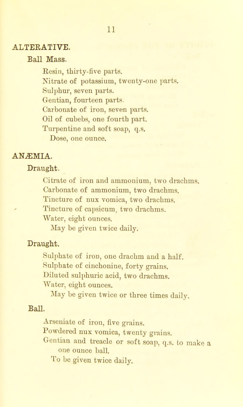 ALTERATIVE. Ball Mass. Resin, thirty-five parts. Nitrate of potassium, twenty-one parts. Sulphur', seven parts. Gentian, fourteen parts. Carbonate of iron, seven parts. Oil of cubebs, one fourth part. Turpentine and soft soap, q.s. Dose, one ounce. ANEMIA. Draught. Citrate of iron and ammonium, two drachms. Carbonate of ammonium, two drachms. Tincture of uux vomica, two drachms. Tincture of capsicum, two drachms. Water, eight ounces. May be given twice daily. Draught. Sulphate of iron, one drachm and a half. Sulphate of cinchonine, forty grains. Diluted sulphuric acid, two drachms. Water, eight ounces. May be given twice or three times daily. Ball. Arseniate of iron, five grains. Powdered nux vomica, twenty grains. Gentian and treacle or soft soap, q.s. to make a one ounce ball. To be given twice daily.